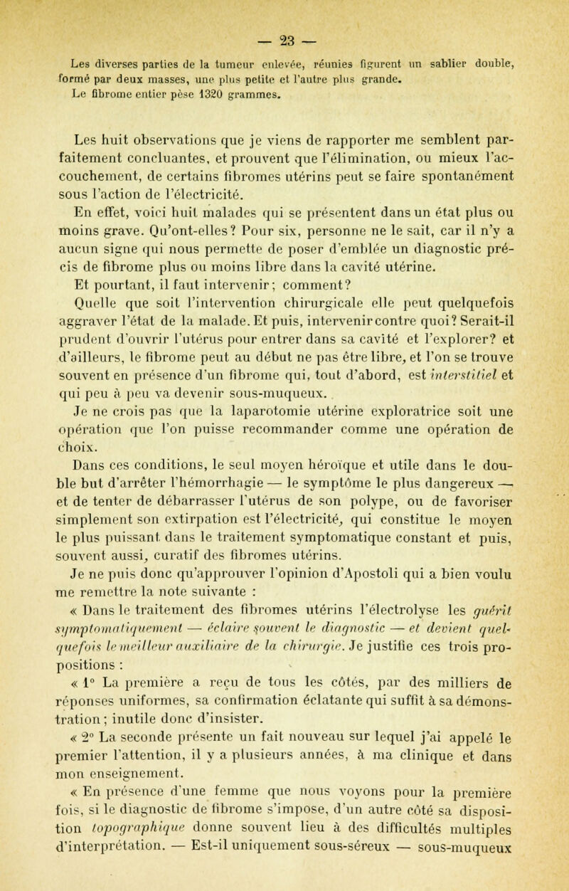 Les diverses parties de la tumeur enlevée, réunies figurent ira sablier double, formé par deux masses, une plus petite et l'autre plus grande. Le fibrome entier pèse 1320 grammes. Les huit observations que je viens de rapporter me semblent par- faitement concluantes, et prouvent que l'élimination, ou mieux l'ac- couchement, de certains fibromes utérins peut se faire spontanément sous l'action de l'électricité. En effet, voici huit malades qui se présentent dans un état plus ou moins grave. Qu'ont-elles? Pour six, personne ne le sait, car il n'y a aucun signe qui nous permette de poser d'emblée un diagnostic pré- cis de fibrome plus ou moins libre dans la cavité utérine. Et pourtant, il faut intervenir; comment? Quelle que soit l'intervention chirurgicale elle peut quelquefois aggraver l'état de la malade. Et puis, intervenir contre quoi? Serait-il prudent d'ouvrir l'utérus pour entrer dans sa cavité et l'explorer? et d'ailleurs, le fibrome peut au début ne pas être libre, et l'on se trouve souvent en présence d'un fibrome qui, tout d'abord, est interstitiel et qui peu à peu va devenir sous-muqueux. Je ne crois pas que la laparotomie utérine exploratrice soit une opération que l'on puisse recommander comme une opération de choix. Dans ces conditions, le seul moyen héroïque et utile dans le dou- ble but d'arrêter l'hémorrhagie — le symptôme le plus dangereux —. et de tenter de débarrasser l'utérus de son polype, ou de favoriser simplement son extirpation est l'électricité, qui constitue le moyen le plus puissant dans le traitement symptomatique constant et puis, souvent aussi, curatif des fibromes utérins. Je ne puis donc qu'approuver l'opinion d'Apostoli qui a bien voulu me remettre la note suivante : « Dans le traitement des fibromes utérins l'éleetrolyse les guérit symptomatiquemenl — éclaire couvent le diagnostic — et devient quel' quefois le meilleur auxiliaire de la chirurgie. Je justifie ces trois pro- positions : « 1° La première a reçu de tous les côtés, par des milliers de réponses uniformes, sa confirmation éclatante qui suffit à sa démons- tration ; inutile donc d'insister. « 2° La seconde présente un fait nouveau sur lequel j'ai appelé le premier l'attention, il y a plusieurs années, à ma clinique et dans mon enseignement. « En présence d'une femme que nous voyons pour la première fois, si le diagnostic de fibrome s'impose, d'un autre côté sa disposi- tion lopographique donne souvent lieu à des difficultés multiples d'interprétation. — Est-il uniquement sous-séreux — sous-muqueux