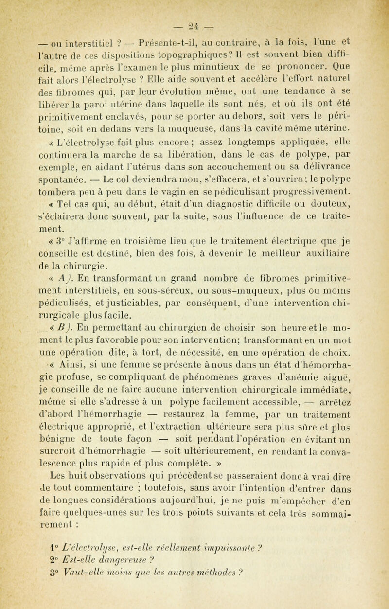 — ou interstitiel ? — Présente-t-il, au contraire, à la fois, l'une et l'autre de ces dispositions topographiques? Il est souvent bien diffi- cile, même après l'examen le plus minutieux de se prononcer. Que fait alors l'électrolyse ? Elle aide souvent et accélère l'effort naturel des fibromes qui, par leur évolution môme, ont une tendance à se libérer la paroi utérine dans laquelle ils sont nés, et où ils ont été primitivement enclavés, pour se porter audeliors, soit vers le péri- toine, soit en dedans vers la muqueuse, dans la cavité même utérine. « L'électrolyse fait plus encore; assez longtemps appliquée, elle continuera la marche de sa libération, dans le cas de polype, par exemple, en aidant l'utérus dans son accouchement ou sa délivrance spontanée. — Le col deviendra mou, s'effacera, et s'ouvrira ; le polype tombera peu à peu dans le vagin en se pédiculisant progressivement. « Tel cas qui, au début, était d'un diagnostic difficile ou douteux, s'éclairera donc souvent, par la suite, sous l'influence de ce traite- ment. « 3° J'affirme en troisième lieu que le traitement électrique que je conseille est destiné, bien des fois, à devenir le meilleur auxiliaire de la chirurgie. « A). En transformant un grand nombre de fibromes primitive- ment interstitiels, en sous-séreux, ou sous-muqueux, plus ou moins pédiculisés, et justiciables, par conséquent, d'une intervention chi- rurgicale plus facile. « B). En permettant au chirurgien de choisir son heure et le mo- ment le plus favorable pour son intervention; transformant en un mot une opération dite, à tort, de nécessité, en une opération de choix. « Ainsi, si une femme se présente à nous dans un état d'hémorrha- gie profuse, se compliquant de phénomènes graves d'anémie aiguë, je conseille de ne faire aucune intervention chirurgicale immédiate, même si elle s'adresse à un polype facilement accessible, — arrêtez d'abord l'hémorrhagie — restaurez la femme, par un traitement électrique approprié, et l'extraction ultérieure sera plus sûre et plus bénigne de toute façon — soit pendant l'opération en évitant un surcroît d'hémorrhagie — soit ultérieurement, en rendant la conva- lescence plus rapide et plus complète. » Les huit observations qui précèdent se passeraient donc à vrai dire Je tout commentaire ; toutefois, sans avoir l'intention d'entrer dans de longues considérations aujourd'hui, je ne puis m'empêcher d'en faire quelques-unes sur les trois points suivants et cela très sommai- rement : 1° L'électrolyse, est-elle réellement impuissante ? 2° Est-elle dangereuse ? 3° Vaut-elle moins que les autres méthodes ?