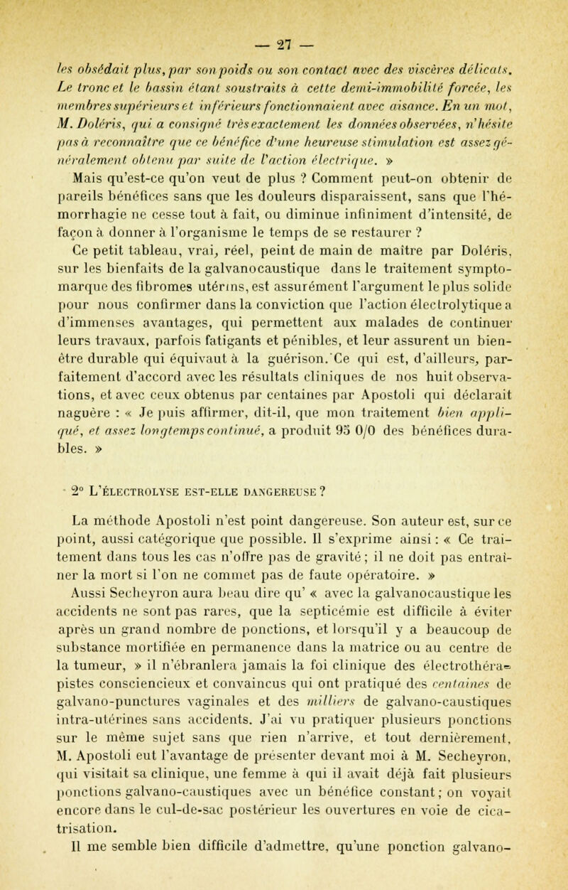 les obsédait plus,par son poids ou son contact avec des viscères délicats. Le tronc et le bassin étant sousti'aits à cette demi-immobilité forcée, les membres supérieurs et in férieurs fonctionnaient avec aisance. En un mot, M. Doléris, qui a consigné très exactement les données observées, n'hésite pas à reconnaître que ce bénéfice d'une heureuse stimulation est assez gé- néralement obtenu par suite de l'action électrique. » Mais qu'est-ce qu'on veut de plus ? Comment peut-on obtenir de pareils bénéfices sans que les douleurs disparaissent, sans que l'hé- morrhagie ne cesse tout à fait, ou diminue infiniment d'intensité, de façon à donner à l'organisme le temps de se restaurer ? Ce petit tableau, vrai, réel, peint de main de maître par Doléris, sur les bienfaits de la galvanocaustique dans le traitement sympto- marque des fibromes utérins, est assurément l'argument le plus solide pour nous confirmer dans la conviction que l'action éleclrolytique a d'immenses avantages, qui permettent aux malades de continuer leurs travaux, parfois fatigants et pénibles, et leur assurent un bien- être durable qui équivaut à la guérison.'Ce qui est, d'ailleurs, par- faitement d'accord avec les résultais cliniques de nos huit observa- tions, et avec ceux obtenus par centaines par Apostoli qui déclarait naguère : « Je puis affirmer, dit-il, que mon traitement bien appli- qué, et assez longtemps continué, a produit 95 0/0 des bénéfices dura- bles. » 2° L'ÉLECTROLYSE EST-ELLE DANGEREUSE ? La méthode Apostoli n'est point dangereuse. Son auteur est, sur ce point, aussi catégorique que possible. 11 s'exprime ainsi : « Ce trai- tement dans tous les cas n'offre pas de gravité ; il ne doit pas entraî- ner la mort si l'on ne commet pas de faute opératoire. » Aussi Secheyron aura beau dire qu' « avec la galvanocaustique les accidents ne sont pas rares, que la septicémie est difficile à éviter après un grand nombre de ponctions, et lorsqu'il y a beaucoup de substance mortifiée en permanence dans la matrice ou au centre de la tumeur, » il n'ébranlera jamais la foi clinique des électrothéra= pistes consciencieux et convaincus qui ont pratiqué des centaines de galvano-punctures vaginales et des milliers de galvano-caustiques intra-utérines sans accidents. J'ai vu pratiquer plusieurs ponctions sur le même sujet sans que rien n'arrive, et tout dernièrement. M. Apostoli eut l'avantage de présenter devant moi à M. Secheyron. qui visitait sa clinique, une femme à qui il avait déjà fait plusieurs ponctions galvano-caustiques avec un bénéfice constant; on voyait encore dans le cul-de-sac postérieur les ouvertures en voie de cica- trisation. Il me semble bien difficile d'admettre, qu'une ponction galvano-