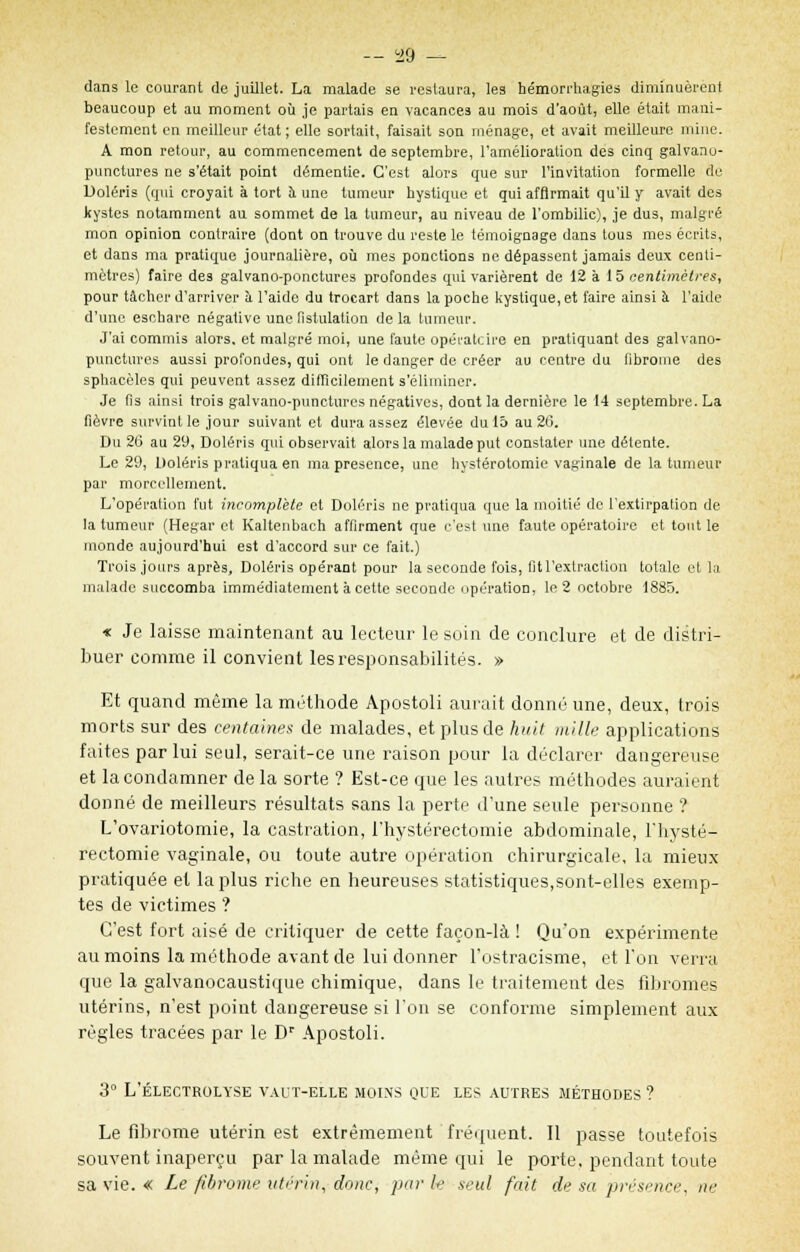 dans le courant de juillet. La malade se restaura, les bémorrhagies diminuèrent beaucoup et au moment où je partais en vacances au mois d'août, elle était mani- festement en meilleur état ; elle sortait, faisait son ménage, et avait meilleure mine. A mon retour, au commencement de septembre, l'amélioration des cinq galvano- punctures ne s'était point démentie. C'est alors que sur l'invitation formelle de Doléris (qui croyait à tort à une tumeur hystique et qui affirmait qu'il y avait des kystes notamment au sommet de la tumeur, au niveau de l'ombilic), je dus, malgré mon opinion contraire (dont on trouve du reste le témoignage dans tous mes écrits, et dans ma pratique journalière, où mes ponctions ne dépassent jamais deux centi- mètres) faire des galvano-ponctures profondes qui varièrent de 12 à 1 5 centimètres, pour tâcher d'arriver à l'aide du trocart dans la poche kystique, et faire ainsi à l'aide d'une eschare négative une fistulation de la tumeur. J'ai commis alors, et malgré moi, une faute opératoire en pratiquant des galvano- punctures aussi profondes, qui ont le danger de créer au centre du librome des spbacèles qui peuvent assez difficilement s'éliminer. Je fis ainsi trois galvano-punctures négatives, dont la dernière le 14 septembre. La fièvre survint le jour suivant et dura assez élevée du 15 au 26. Du 26 au 29, Doléris qui observait alors la malade put constater une détente. Le 29, Doléris pratiqua en ma présence, une hystérotomie vaginale de la tumeur par morcellement. L'opération fut incomplète et Doléris ne pratiqua que la moitié de l'extirpation de la tumeur (Hegar et Kaltenbach affirment que c'est une faute opératoire et tout le monde aujourd'hui est d'accord sur ce fait.) Trois jours après, Doléris opérant pour la seconde fois, fit l'extraction totale et la malade succomba immédiatement à cette seconde opération, le 2 octobre 1885. « Je laisse maintenant au lecteur le soin de conclure et de distri- buer comme il convient les responsabilités. » Et quand même la méthode Apostoli aurait donné une, deux, trois morts sur des centaines de malades, et plus de huit mille applications faites par lui seul, serait-ce une raison pour la déclarer dangereuse et la condamner de la sorte ? Est-ce que les autres méthodes auraient donné de meilleurs résultats sans la perte d'une seule personne ? L'ovariotomie, la castration, l'hystérectomie abdominale, l'hysté- rectomie vaginale, ou toute autre opération chirurgicale, la mieux pratiquée et la plus riche en heureuses statistiques,sont-elles exemp- tes de victimes ? C'est fort aisé de critiquer de cette façon-là ! Qu'on expérimente au moins la méthode avant de lui donner l'ostracisme, et l'on verra que la galvanocaustique chimique, dans le traitement des fibromes utérins, n'est point dangereuse si l'on se conforme simplement aux régies tracées par le Dr Apostoli. 3° L'ÉLECTROLYSE VAUT-ELLE MOINS QUE LES AUTRES MÉTHODES ? Le fibrome utérin est extrêmement fréquent. Il passe toutefois souvent inaperçu par la malade même qui le porte, pendant toute sa vie. « Le fibrome utérin, donc, par le seul fait de sa présence, ne