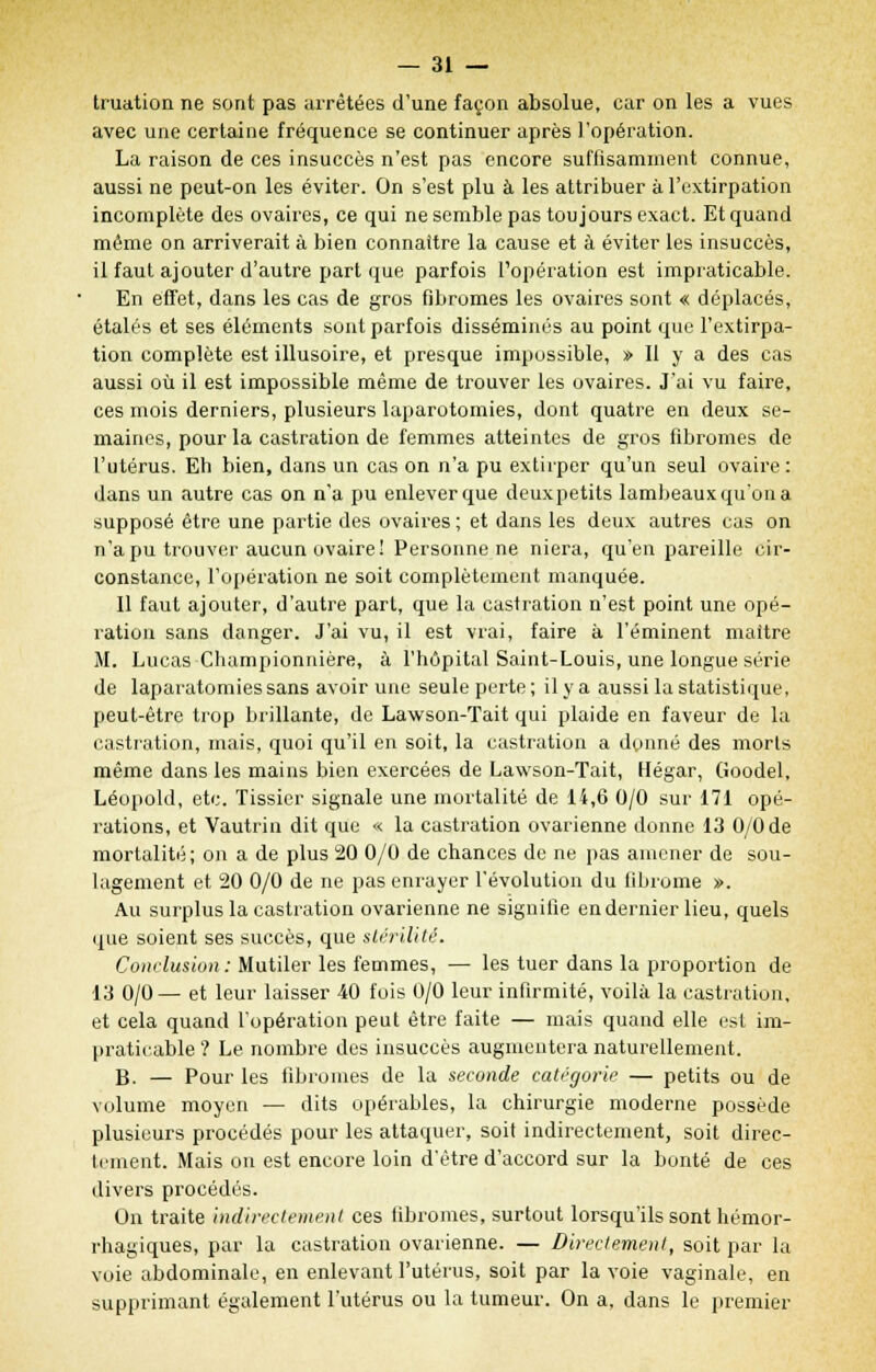 truation ne sont pas arrêtées d'une façon absolue, car on les a vues avec une certaine fréquence se continuer après l'opération. La raison de ces insuccès n'est pas encore suffisamment connue, aussi ne peut-on les éviter. On s'est plu à les attribuer à l'extirpation incomplète des ovaires, ce qui ne semble pas toujours exact. Et quand même on arriverait à bien connaître la cause et à éviter les insuccès, il faut ajouter d'autre part que parfois l'opération est impraticable. En effet, dans les cas de gros fibromes les ovaires sont « déplacés, étalés et ses éléments sont parfois disséminés au point que l'extirpa- tion complète est illusoire, et presque impossible, » Il y a des cas aussi où il est impossible même de trouver les ovaires. J'ai vu faire, ces mois derniers, plusieurs laparotomies, dont quatre en deux se- maines, pour la castration de femmes atteintes de gros fibromes de l'utérus. Eh bien, dans un cas on n'a pu extirper qu'un seul ovaire : dans un autre cas on n'a pu enlever que deuxpetits lambeaux qu'on a supposé être une partie des ovaires ; et dans les deux autres cas on n'a pu trouver aucun ovaire! Personne ne niera, qu'en pareille cir- constance, l'opération ne soit complètement manquée. 11 faut ajouter, d'autre part, que la castration n'est point une opé- ration sans danger. J'ai vu, il est vrai, faire à l'éminent maître M. Lucas Championnière, à l'hôpital Saint-Louis, une longue série de laparatomies sans avoir une seule perte; il y a aussi la statistique, peut-être trop brillante, de Lawson-Tait qui plaide en faveur de la castration, mais, quoi qu'il en soit, la castration a donné des morts même dans les mains bien exercées de Lawson-Tait, Hégar, Goodel, Léopold, etc. lissier signale une mortalité de 14,6 0/0 sur 171 opé- rations, et Vautrin dit que « la castration ovarienne donne 13 0/0 de mortalité; on a de plus 20 0/0 de chances de ne pas amener de sou- lagement et 20 0/0 de ne pas enrayer l'évolution du fibrome ». Au surplus la castration ovarienne ne signifie en dernier lieu, quels que soient ses succès, que stérilité. Conclusion: Mutiler les femmes, — les tuer dans la proportion de 13 0/0— et leur laisser 40 fois 0/0 leur infirmité, voilà la castration, et cela quand l'opération peut être faite — mais quand elle est im- praticable ? Le nombre des insuccès augmentera naturellement. B. — Pour les fibromes de la seconde catégorie — petits ou de volume moyen — dits opérables, la chirurgie moderne possède plusieurs procédés pour les attaquer, soit indirectement, soit direc- tement. Mais on est encore loin d'être d'accord sur la bonté de ces divers procédés. On traite indirectement ces fibromes, surtout lorsqu'ils sont hémor- rhagiques, par la castration ovarienne. — Directement, soit par la voie abdominale, en enlevant l'utérus, soit par la voie vaginale, en supprimant également l'utérus ou la tumeur. On a, dans le premier