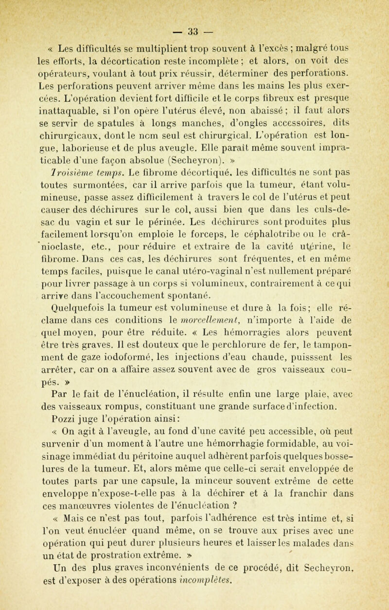 « Les difficultés se multiplient trop souvent à l'excès ; malgré tous les efforts, la décortication reste incomplète ; et alors, on voit des opérateurs, voulant à tout prix réussir, déterminer des perforations. Les perforations peuvent arriver même dans les mains les plus exer- cées. L'opération devient fort difficile et le corps fibreux est presque inattaquable, si l'on opère l'utérus élevé, non abaissé; il faut alors se servir de spatules à longs manches, d'ongles accessoires, dits chirurgicaux, dont le nom seul est chirurgical. L'opération est lon- gue, laborieuse et de plus aveugle. Elle paraît même souvent impra- ticable d'une façon absolue (Secheyron). » Troisième temps. Le fibrome décortiqué, les difficultés ne sont pas toutes surmontées, car il arrive parfois que la tumeur, étant volu- mineuse, passe assez difficilement à travers le col de l'utérus et peut causer des déchirures sur le col, aussi bien que dans les culs-de- sac du vagin et sur le périnée. Les déchirures sont produites plus facilement lorsqu'on emploie le forceps, le céphalotribe ou le crâ- nioclaste, etc., pour réduire et extraire de la cavité utérine, le fibrome. Dans ces cas, les déchirures sont fréquentes, et en même temps faciles, puisque le canal utéro-vaginal n'est nullement préparé pour livrer passage à un corps si volumineux, contrairement à ce qui arrive dans l'accouchement spontané. Quelquefois la tumeur est volumineuse et dure à la fois; elle ré- clame dans ces conditions le morcellement, n'importe à l'aide de quel moyen, pour être réduite. « Les hémorragies alors peuvent être très graves. Il est douteux que le perchlorure de fer, le tampon- ment de gaze iodoformé, les injections d'eau chaude, puisssent les arrêter, car on a affaire assez souvent avec de gros vaisseaux cou- pés. » Par le fait de l'énucléation, il résulte enfin une large plaie, avec des vaisseaux rompus, constituant une grande surface d'infection. Pozzi juge l'opération ainsi: « On agit à l'aveugle, au fond d'une cavité peu accessible, où peut survenir d'un moment à l'autre une hémorrhagie formidable, au voi- sinage immédiat du péritoine auquel adhèrent parfois quelques bosse- lures de la tumeur. Et, alors même que celle-ci serait enveloppée de toutes parts par une capsule, la minceur souvent extrême de cette enveloppe n'expose-t-elle pas à la déchirer et à la franchir dans ces manœuvres violentes de l'énucléation ? « Mais ce n'est pas tout, parfois l'adhérence est très intime et, si l'on veut énucléer quand même, on se trouve aux prises avec une opération qui peut durer plusieurs heures et laisser les malades dans un état de prostration extrême. » Un des plus graves inconvénients de ce procédé, dit Secheyron, est d'exposer à des opérations incomplètes.