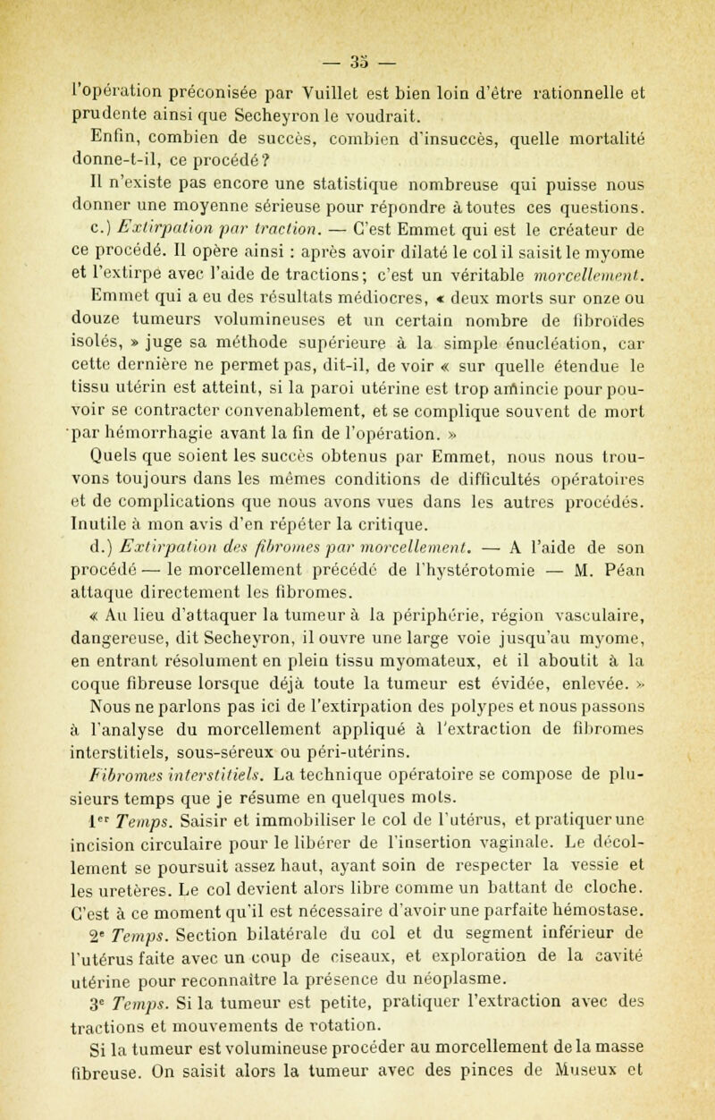 l'opération préconisée par Vuillet est bien loin d'être rationnelle et prudente ainsi que Secheyron le voudrait. Enfin, combien de succès, combien d'insuccès, quelle mortalité donne-t-il, ce procédé? Il n'existe pas encore une statistique nombreuse qui puisse nous donner une moyenne sérieuse pour répondre à toutes ces questions. c.) Extirpation par traction. — C'est Emmet qui est le créateur de ce procédé. Il opère ainsi : après avoir dilaté le col il saisit le myome et l'extirpe avec l'aide de tractions; c'est un véritable morcellement. Emmet qui a eu des résultats médiocres, « deux morts sur onze ou douze tumeurs volumineuses et un certain nombre de fibroïdes isolés, » juge sa méthode supérieure à la simple énucléation, car cette dernière ne permet pas, dit-il, de voir « sur quelle étendue le tissu utérin est atteint, si la paroi utérine est trop amincie pour pou- voir se contracter convenablement, et se complique souvent de mort par hémorrhagie avant la fin de l'opération. » Quels que soient le? succès obtenus par Emmet, nous nous trou- vons toujours dans les mêmes conditions de difficultés opératoires et de complications que nous avons vues dans les autres procédés. Inutile à mon avis d'en répéter la critique. d.) Extirpation des fibromes par morcellement. — A l'aide de son procédé — le morcellement précédé de l'hystérotomie — M. Péan attaque directement les fibromes. « Au lieu d'attaquer la tumeur à la périphérie, région vasculaire, dangereuse, dit Secheyron, il ouvre une large voie jusqu'au myome, en entrant résolument en plein tissu myomateux, et il aboutit à la coque fibreuse lorsque déjà toute la tumeur est évidée, enlevée. » Nous ne parlons pas ici de l'extirpation des polypes et nous passons à l'analyse du morcellement appliqué à l'extraction de fibromes interstitiels, sous-séreux ou péri-utérins. Fibromes interstitiels. La technique opératoire se compose de plu- sieurs temps que je résume en quelques mots. 1 Temps. Saisir et immobiliser le col de l'utérus, et pratiquer une incision circulaire pour le libérer de l'insertion vaginale. Le décol- lement se poursuit assez haut, ayant soin de respecter la vessie et les uretères. Le col devient alors libre comme un battant de cloche. C'est à ce moment qu'il est nécessaire d'avoir une parfaite hémostase. 2e Temps. Section bilatérale du col et du segment inférieur de l'utérus faite avec un coup de ciseaux, et exploration de la cavité utérine pour reconnaître la présence du néoplasme. 3e Temps. Si la tumeur est petite, pratiquer l'extraction avec des tractions et mouvements de rotation. Si la tumeur est volumineuse procéder au morcellement delà masse fibreuse. On saisit alors la tumeur avec des pinces de Museux et