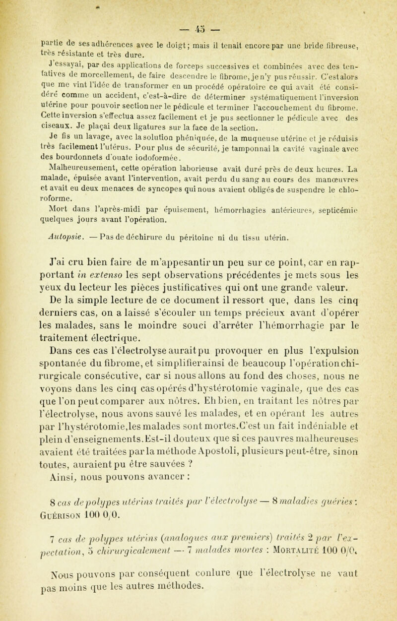 — 43 — partie de ses adhérences avec le doigt; mais il tenait encore par une bride fibreuse, très résistante et très dure. J essayai, par des applications de forceps successives et combinées avec des ten- tatives de morcellement, de faire descendre le fibrome, jen'y pus réussir. G'estalors que me vint l'idée de transformer en un procédé opératoire ce qui avait été consi- dère' comme un accident, c'est-à-dire de déterminer systématiquement l'inversion utérine pour pouvoir sectionner le pédicule et terminer l'accouchement du fibrome. Cette inversion s'effectua assez facilement et je pus sectionner le pédicule avec des ciseaux. Je plaçai deux ligatures sur la face de la section. Je fis^ un lavage, avec lasolution phénîquée, de la muqueuse utérine et je réduisis très facilement l'utérus. Pour plus de sécurité, je tamponnai la cavité vaginale avec des bourdonnets d'ouate iodoformée. Malheureusement, cette opération laborieuse avait duré près de deux heures. La malade, épuisée avant l'intervention, avait perdu du sang au cours des manœuvres et avait eu deux menaces de syncopes qui nous avaient obligés de suspendre le chlo- roforme. Mort dans l'après-midi par épuisement, bémorrhagies antérieures, septicémie quelques jours avant l'opération. Autopsie. —Pas de déchirure du péritoine ni du tissu utérin. J'ai cru bien faire de m'appesantir un peu sur ce point, car en rap- portant in extenso les sept observations précédentes je mets sous les yeux du lecteur les pièces justificatives qui ont une grande valeur. De la simple lecture de ce document il ressort que, dans les cinq derniers cas, on a laissé s'écouler un temps précieux avant d'opérer les malades, sans le moindre souci d'arrêter l'hémorrhagie par le traitement électrique. Dans ces cas l'électrolyse aurait pu provoquer en plus l'expulsion spontanée du fibrome, et simplifierainsi de beaucoup l'opérationchi- rurgicale consécutive, car si nous allons au fond des choses, nous ne voyons dans les cinq cas opérés d'hystérotomie vaginale, que des cas que l'on peut comparer aux nôtres. Eh bien, en traitant les nôtres par l'électrolyse, nous avons sauvé les malades, et en opérant les autres par l'hystérotomie,les malades sont mortes.C'est un fait indéniable et plein d'enseignements. Est-il douteux que si ces pauvres malheureuses avaient été traitées par la méthode Apostoli, plusieurs peut-être, sinon toutes, auraient pu être sauvées ? Ainsi, nous pouvons avancer : 8 cas de polypes utérins traites par l'électrolyse — 8 maladies guéries : Guérison 100 0,0. 7 cas de polypes utérins (analogues aux premiers) traités 2 par V-ex- pectation, 3 chirurgicalement — 7 malades mortes : Mortalité 100 0/0. Nous pouvons par conséquent conlure que l'électrolyse ne vaut pas moins que les autres méthodes.