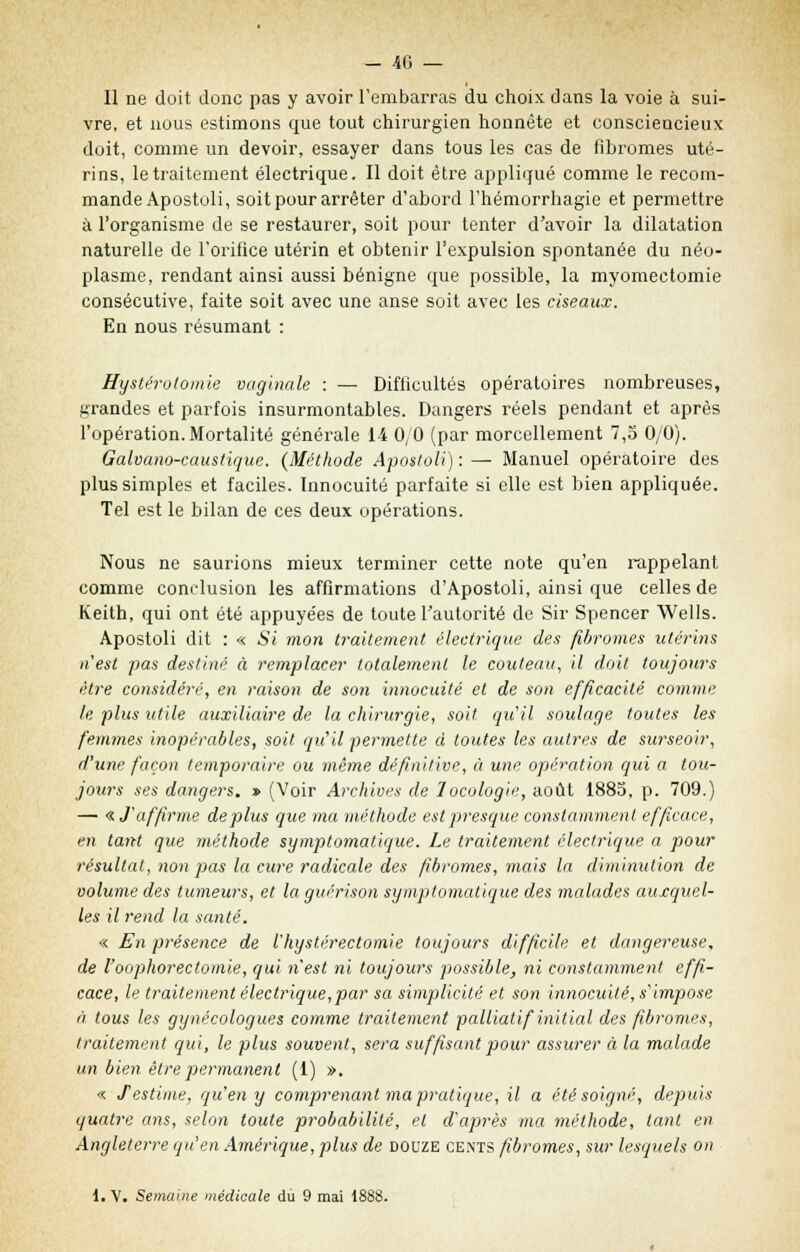 Il ne doit donc pas y avoir l'embarras du choix dans la voie à sui- vre, et nous estimons que tout chirurgien honnête et consciencieux doit, comme un devoir, essayer dans tous les cas de fibromes uté- rins, le traitement électrique. Il doit être appliqué comme le recom- mande Apostoli, soit pour arrêter d'abord l'hémorrhagie et permettre à l'organisme de se restaurer, soit pour tenter d'avoir la dilatation naturelle de l'orifice utérin et obtenir l'expulsion spontanée du néo- plasme, rendant ainsi aussi bénigne que possible, la myomectomie consécutive, faite soit avec une anse soit avec les ciseaux. En nous résumant : Hystérolomie vaginale : — Difficultés opératoires nombreuses, grandes et parfois insurmontables. Dangers réels pendant et après l'opération. Mortalité générale 14 0,0 (par morcellement 7,o 0/0). Galvano-caustique. {Méthode Apottolï) : — Manuel opératoire des plus simples et faciles. Innocuité parfaite si elle est bien appliquée. Tel est le bilan de ces deux opérations. Nous ne saurions mieux terminer cette note qu'en rappelant comme conclusion les affirmations d'Apostoli, ainsi que celles de Keith, qui ont été appuyées de toute l'autorité de Sir Spencer Wells. Apostoli dit : « Si mon traitement électrique des fibromes utérins n'est pas destiné à remplacer totalement le couteau, il doit toujours être considéré, en raison de son innocuité et de son efficacité comme le plus utile auxiliaire de la chirurgie, soit qu'il soulage toutes les femmes inopérables, soit qu'il permette à toutes les autres de surseoir, d'une façon temporaire ou même définitive, à une opération qui a tou- jours ses dangers. » (Voir Archives de locologie, août 1885, p. 709.) — « J'affirme déplus que ma méthode est 'presque constamment efficace, en tant que méthode sympt orna tique. Le traitement électrique a pour résultat, non pas la cure radicale des fibromes, mais la diminution de volume des tumeurs, et la guérison symptomatique des malades auxquel- les il rend la santé. « En présence de l'hystérectomie toujours difficile et dangereuse, de l'oophorectomie, qui n'est ni toujours possible, ni constamment effi- cace, le traitement électrique,par sa simplicité et son innocuité, s'impose à tous les gynécologues comme traitement palliatif initial des fibromes, traitement qui, le plus souvent, sera suffisant pour assurer à la malade un bien être permanent (1) ». « f estime, qu'en y comprenant ma pratique, il a été soigné, depuis quatre ans, selon toute probabilité, et d'après ma méthode, tant en Angleterre qu'en Amérique, plus de douze cents fibromes, sur lesquels on ^. V. Semaine médicale du 9 mai 1888.