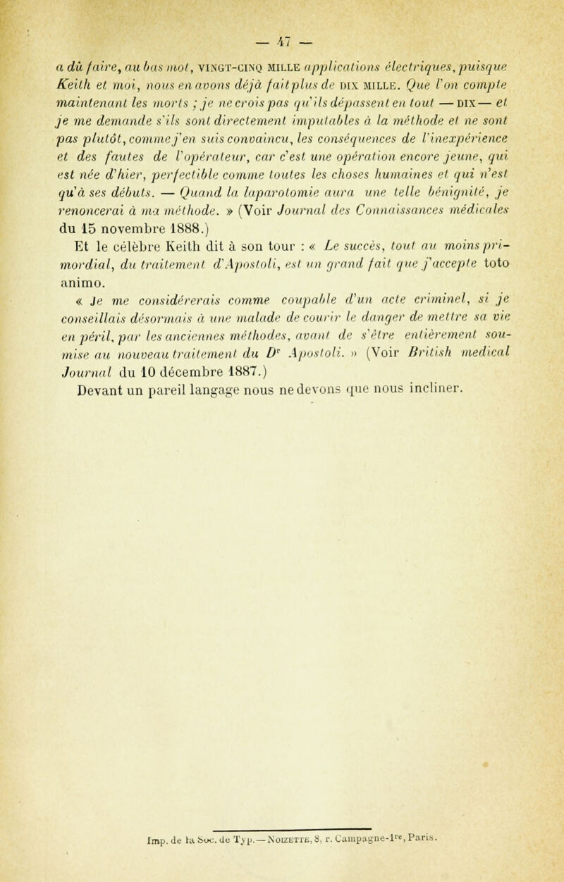 a dû faire, au bas mot, vingt-cinq mille applications électriques, puisque Kekh et moi, nous en avons déjà faitplusde dix mille. Que l'on compte maintenant les morts ; je ne crois pas qu'ils dépassent en tout —dix— et je me demande s'ils sont directement imputables à la méthode et ne sont pas plutôt, comme j'en suis convaincu, les conséquences de l'inexpérience et des fautes de l'opérateur, car c'est une opération encore jeune, qui est née d'hier, perfectible comme toutes les choses humaines et qui n'est qu'à ses débuts. — Quand la laparotomie aura une telle bénignité, je renoncerai à ma méthode. » (Voir Journal des Connaissances médicales du 15 novembre 1888.) Et le célèbre Keith dit à son tour : « Le succès, tout au moins pri- mordial, du traitement d'Aposloli, est un grand fait que j'accepte toto animo. « Je me considérerais comme coupable d'un acte criminel, si je conseillais désormais à une malade de courir le danger de mettre sa vie en péril, par les anciennes méthodes, avant de s'être entièrement sou- mise au nouveau traitement du D Apostoli. » (Voir British médical Journal du 10 décembre 1887.) Devant un pareil langage nous ne devons que nous incliner. Imp. de tu Suc. de T> p.—iNoizetie, S, r. Campagne-1, Paris