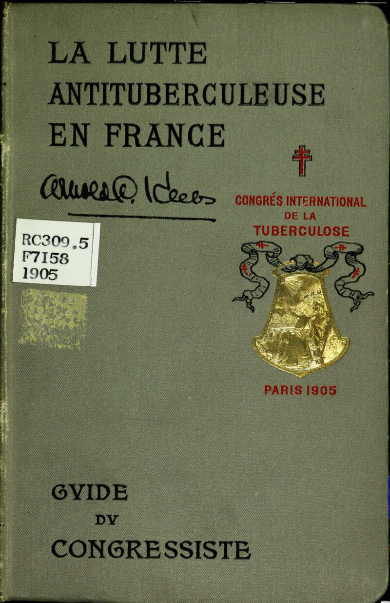 ^ LA LUTTE ANTITUBERCULEUSE EN FRANGE (&m®[6**> RC309.5II F7I58 1905 CONGRES INTERNATIONAL DE LA TUBERCULOSE PARIS 1905 GYIDE DY CONGRESSISTE