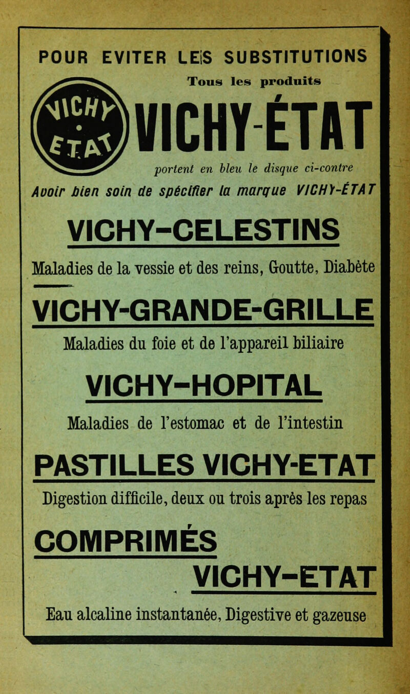 POUR EVITER LEiS SUBSTITUTIONS Tous les produits VICHY ETAT portent en bleu le disque ci-contre Aootr bien soin de spécifier la marque VICHY-ÉTAT VICHY-CELESTINS Maladies de la vessie et des reins, Goutte, Diabète VICHY-GRANDE-GRILLE Maladies du foie et de l'appareil biliaire VICHY-HOPITAL Maladies de l'estomac et de l'intestin PASTILLES VICHY-ETAT Digestion difficile, deux ou trois après les repas COMPRIMÉS VICHY-ETAT Eau alcaline instantanée, Digestive et gazeuse