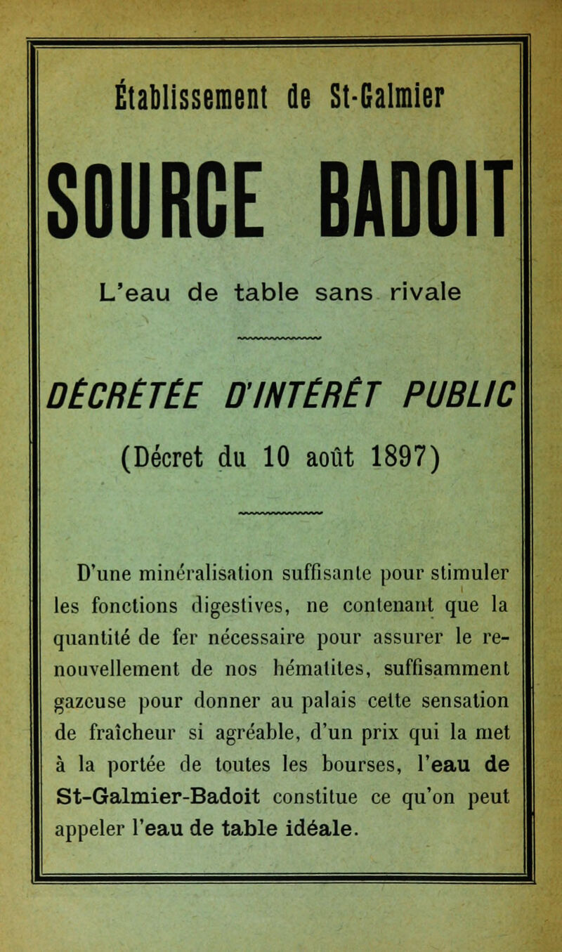 Établissement de St-Galmier SOURCE BADOIT L'eau de table sans rivale DÉCRÉTÉE D'INTÉRÊT PUBLIC (Décret du 10 août 1897) D'une minéralisation suffisante pour stimuler les fonctions digestives, ne contenant que la quantité de fer nécessaire pour assurer le re- nouvellement de nos hématites, suffisamment gazeuse pour donner au palais cette sensation de fraîcheur si agréable, d'un prix qui la met à la portée de toutes les bourses, l'eau de St-Galmier-Badoit constitue ce qu'on peut appeler l'eau de table idéale.