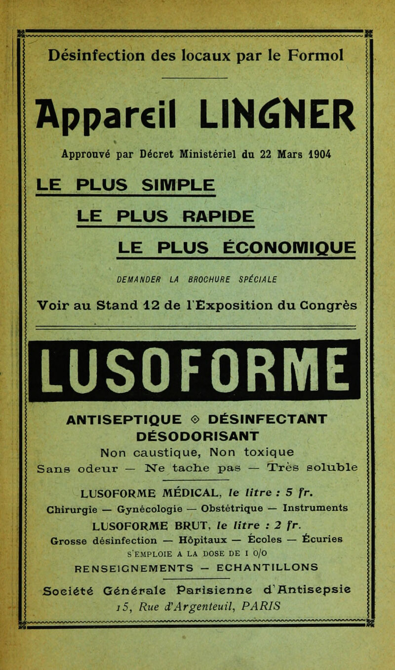 Désinfection des locaux par le Formol Appareil LIN6NER Approuvé par Décret Ministériel du 22 Mars 1904 LE PLUS SIMPLE LE PLUS RAPIDE LE PLUS ÉCONOMIQUE DEMANDER LA BROCHURE SPÉCIALE Voir au Stand 12 de l'Exposition du Congrès LUS0F0RME ANTISEPTIQUE © DÉSINFECTANT DÉSODORISANT Non caustique, Non toxique Sans odeur — Ne tache pas — Très soluble LUSOFORME MÉDICAL, le litre : 5 fr. Chirurgie — Gynécologie — Obstétrique — Instruments LUSOFORME BRUT, le litre : 2 fr. Grosse désinfection — Hôpitaux — Écoles — Écuries s'emploie a la dose DE I o/o RENSEIGNEMENTS - ECHANTILLONS Société Générale Parisienne d'Antisepsie j5, Rue d'Argenteuil, PARIS