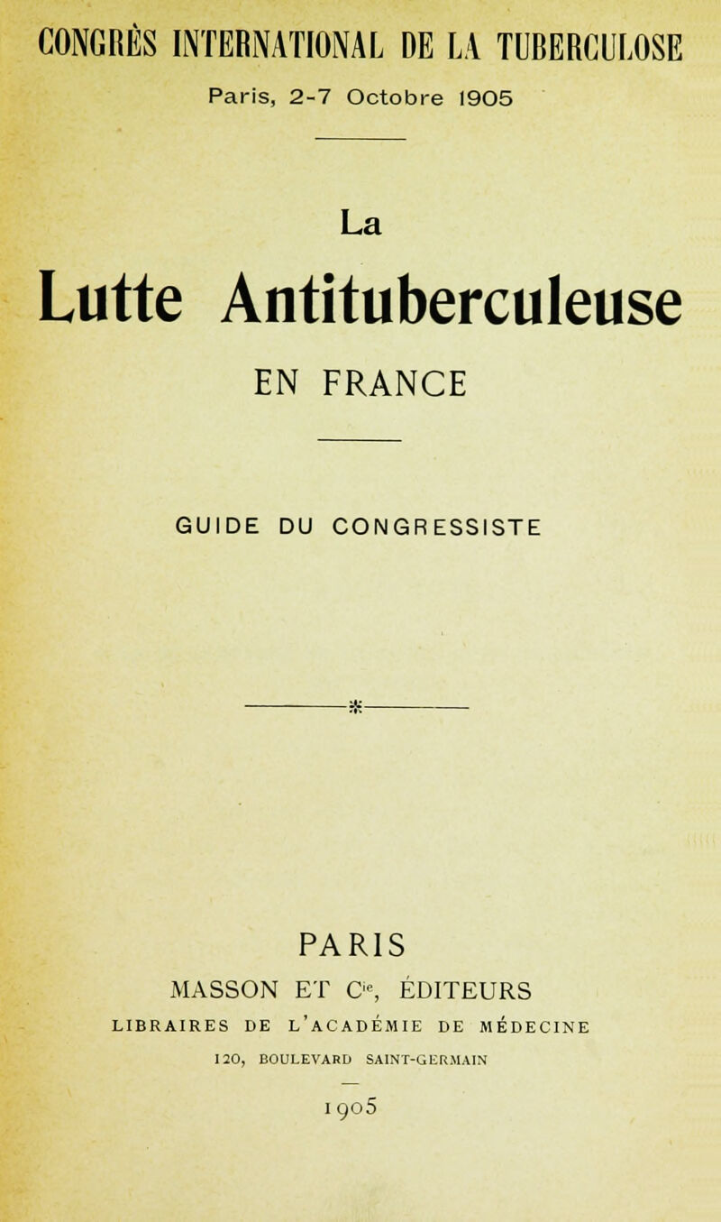 CONGRÈS INTERNATIONAL DE LA TUBERCULOSE Paris, 2-7 Octobre 1905 La Lutte Antituberculeuse EN FRANCE GUIDE DU CONGRESSISTE PARIS MASSON ET O, ÉDITEURS LIBRAIRES DE L'ACADEMIE DE MÉDECINE 120, BOULEVARD SAINT-GERMAIN I905