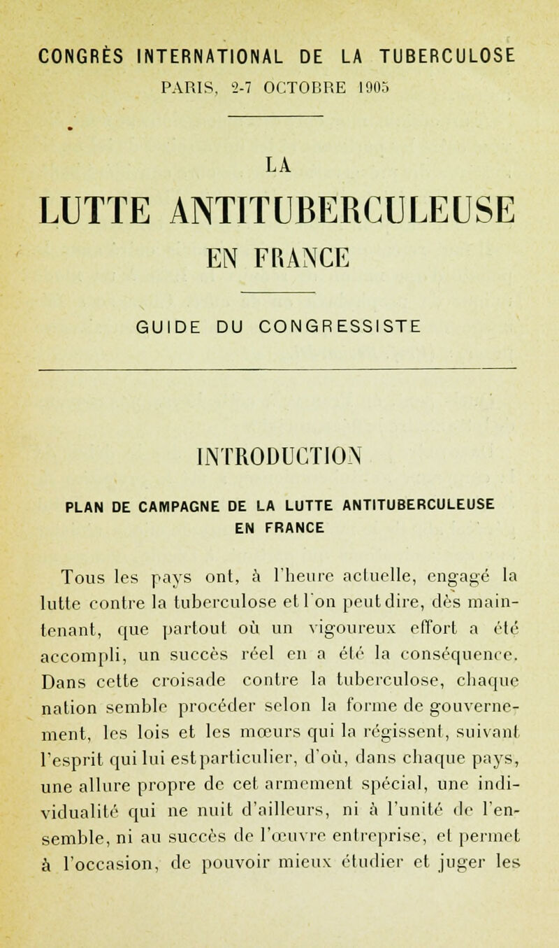 PARIS, 2-7 OCTOBRE 1905 LA LUTTE ANTITUBERCULEUSE EN FRANCE GUIDE DU CONGRESSISTE INTRODUCTION PLAN DE CAMPAGNE DE LA LUTTE ANTITUBERCULEUSE EN FRANCE Tous les pays ont, à l'heure actuelle, engagé la lutte contre la tuberculose et l'on peut dire, dès main- tenant, que partout où un vigoureux effort a été accompli, un succès réel en a été la conséquence. Dans cette croisade contre la tuberculose, chaque nation semble procéder selon la forme de gouverne- ment, les lois et les mœurs qui la régissent, suivant l'esprit qui lui est particulier, d'où, dans chaque pays, une allure propre de cet armement spécial, une indi- vidualité qui ne nuit d'ailleurs, ni à l'unité de l'en- semble, ni au succès de l'œuvre entreprise, et permet à l'occasion, de pouvoir mieux étudier et juger les