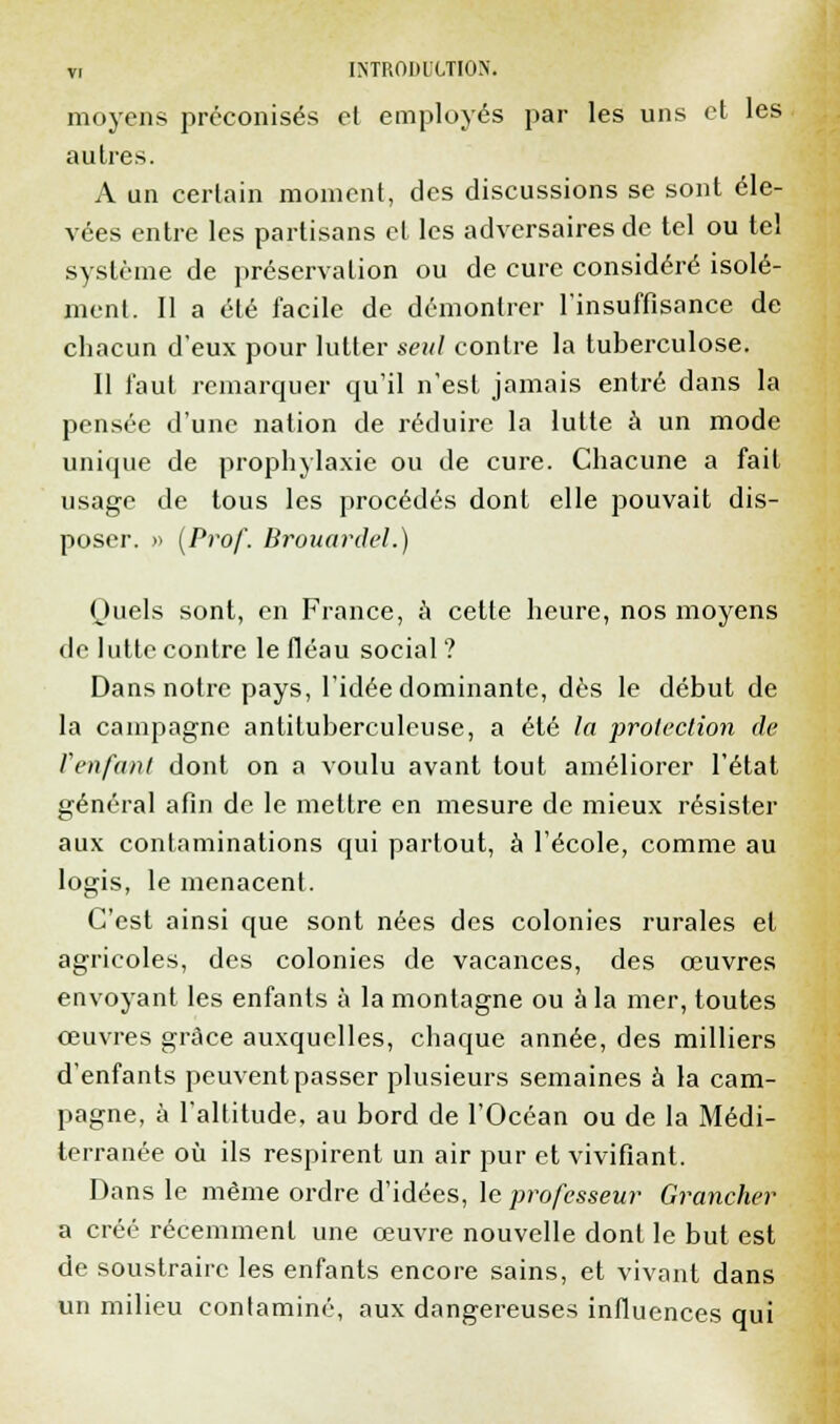 moyens préconisés et employés par les uns et les autres. A un certain moment, des discussions se sont éle- vées entre les partisans et les adversaires de tel ou tel système de préservation ou de cure considéré isolé- ment. Il a été facile de démontrer l'insuffisance de chacun d'eux pour lutter seul contre la tuberculose. 11 faut remarquer qu'il n'est jamais entré dans la pensée d'une nation de réduire la lutte à un mode unique de prophylaxie ou de cure. Chacune a fait usage de tous les procédés dont elle pouvait dis- poser. » (Prof. Brouardel.) Quels sont, en France, a cette heure, nos moyens de lutte contre le fléau social ? Dans notre pays, l'idée dominante, dès le début de la campagne antituberculeuse, a été la protection de Venfant dont on a voulu avant tout améliorer l'état général afin de le mettre en mesure de mieux résister aux contaminations qui partout, à l'école, comme au logis, le menacent. C'est ainsi que sont nées des colonies rurales et agricoles, des colonies de vacances, des œuvres envoyant les enfants à la montagne ou à la mer, toutes œuvres grâce auxquelles, chaque année, des milliers d'enfants peuvent passer plusieurs semaines à la cam- pagne, à l'altitude, au bord de l'Océan ou de la Médi- terranée où ils respirent un air pur et vivifiant. Dans le même ordre d'idées, le professeur Grancher a créé récemment une œuvre nouvelle dont le but est de soustraire les enfants encore sains, et vivant dans un milieu contaminé, aux dangereuses influences qui