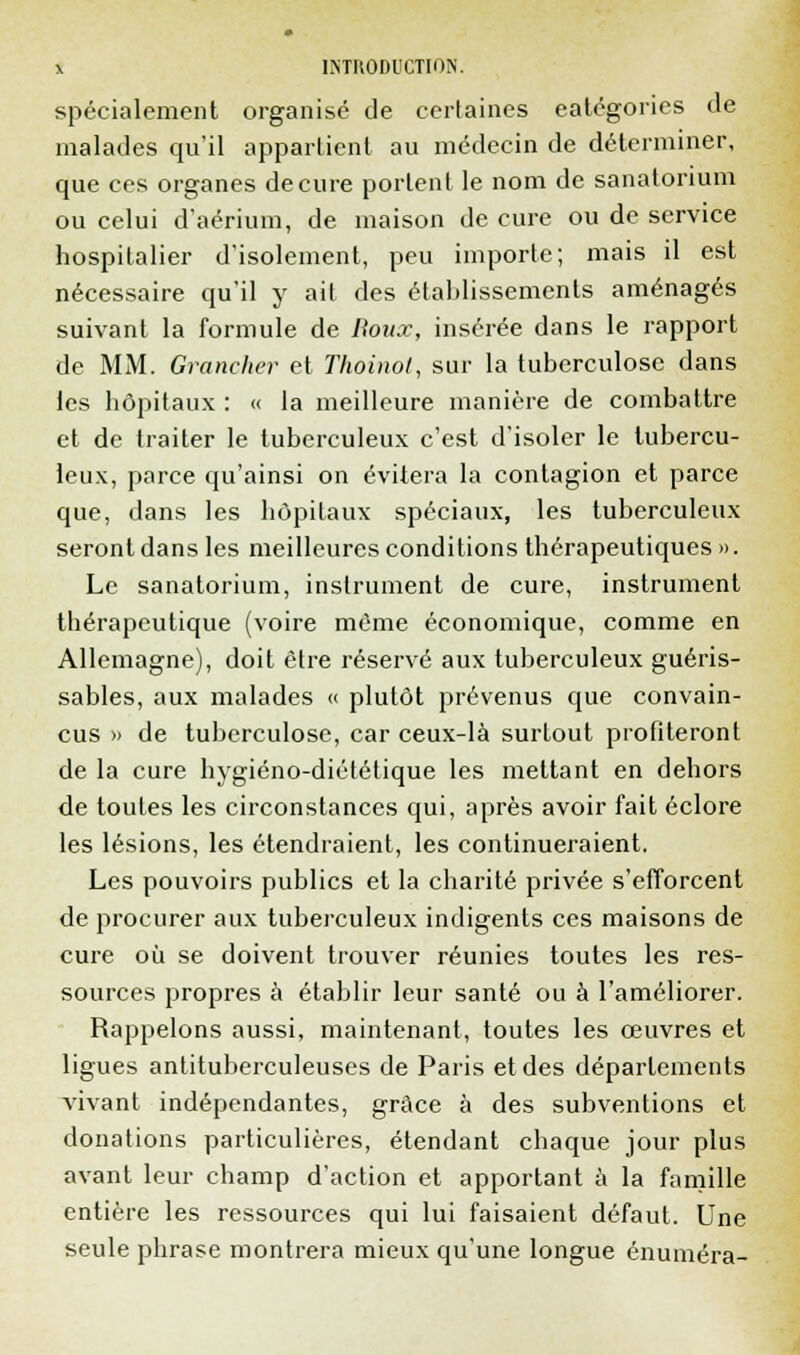 spécialement organisé de certaines catégories de malades qu'il appartient au médecin de déterminer, que ces organes de cure portent le nom de sanatorium ou celui d'aérium, de maison de cure ou de service hospitalier d'isolement, peu importe; mais il est nécessaire qu'il y ait des établissements aménagés suivant la formule de Doux, insérée dans le rapport de MM. Grancher et Thoinol, sur la tuberculose dans les hôpitaux : « la meilleure manière de combattre et de traiter le tuberculeux c'est d'isoler le tubercu- leux, parce qu'ainsi on évitera la contagion et parce que, dans les hôpitaux spéciaux, les tuberculeux seront dans les meilleures conditions thérapeutiques». Le sanatorium, instrument de cure, instrument thérapeutique (voire même économique, comme en Allemagne), doit être réservé aux tuberculeux guéris- sables, aux malades « plutôt prévenus que convain- cus » de tuberculose, car ceux-là surtout profiteront de la cure hygiéno-diététique les mettant en dehors de toutes les circonstances qui, après avoir fait éclore les lésions, les étendraient, les continueraient. Les pouvoirs publics et la charité privée s'efforcent de procurer aux tuberculeux indigents ces maisons de cure où se doivent trouver réunies toutes les res- sources propres à établir leur santé ou à l'améliorer. Rappelons aussi, maintenant, toutes les œuvres et ligues antituberculeuses de Paris et des départements vivant indépendantes, grâce à des subventions et donations particulières, étendant chaque jour plus avant leur champ d'action et apportant à la famille entière les ressources qui lui faisaient défaut. Une seule phrase montrera mieux qu'une longue énuméra-