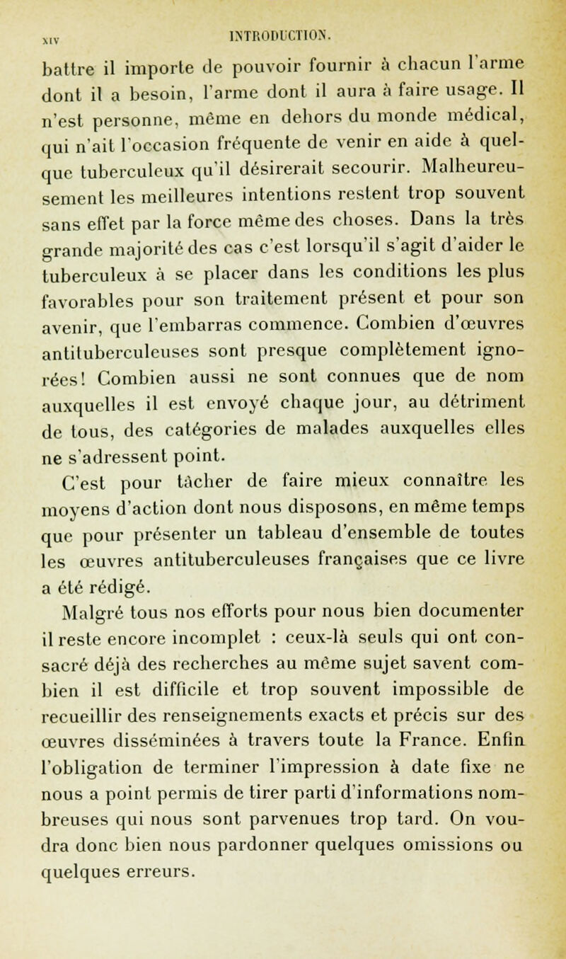 battre il importe de pouvoir fournir à chacun l'arme dont il a besoin, l'arme dont il aura à faire usage. Il n'est personne, même en dehors du monde médical, qui n'ait l'occasion fréquente de venir en aide à quel- que tuberculeux qu'il désirerait secourir. Malheureu- sement les meilleures intentions restent trop souvent sans effet par la force même des choses. Dans la très grande majorité des cas c'est lorsqu'il s'agit d'aider le tuberculeux à se placer dans les conditions les plus favorables pour son traitement présent et pour son avenir, que l'embarras commence. Combien d'oeuvres antituberculeuses sont presque complètement igno- rées! Combien aussi ne sont connues que de nom auxquelles il est envoyé chaque jour, au détriment de tous, des catégories de malades auxquelles elles ne s'adressent point. C'est pour tacher de faire mieux connaître les moyens d'action dont nous disposons, en même temps que pour présenter un tableau d'ensemble de toutes les œuvres antituberculeuses françaises que ce livre a été rédigé. Malgré tous nos efforts pour nous bien documenter il reste encore incomplet : ceux-là seuls qui ont, con- sacré déjà des recherches au même sujet savent com- bien il est difficile et trop souvent impossible de recueillir des renseignements exacts et précis sur des œuvres disséminées à travers toute la France. Enfin l'obligation de terminer l'impression à date fixe ne nous a point permis de tirer parti d'informations nom- breuses qui nous sont parvenues trop tard. On vou- dra donc bien nous pardonner quelques omissions ou quelques erreurs.