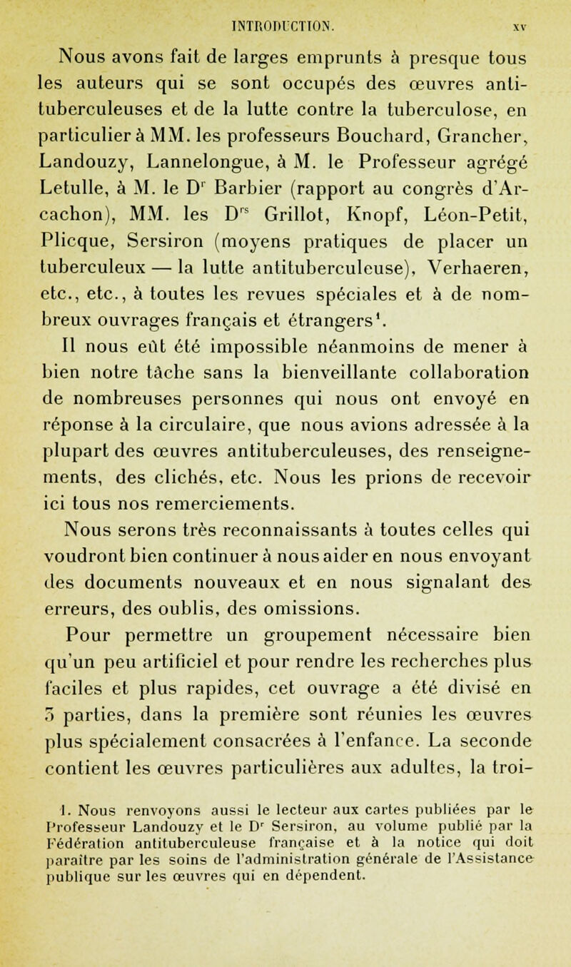 Nous avons fait de larges emprunts à presque tous les auteurs qui se sont occupés des œuvres anti- tuberculeuses et de la lutte contre la tuberculose, en particulier à MM. les professeurs Bouchard, Grancher, Landouzy, Lannelongue, à M. le Professeur agrégé Letulle, à M. le Dr Barbier (rapport au congrès d'Ar- cachon), MM. les Drs Grillot, Knopf, Léon-Petit, Plicque, Sersiron (moyens pratiques de placer un tuberculeux — la lutte antituberculeuse), Verhaeren, etc., etc., à toutes les revues spéciales et à de nom- breux ouvrages français et étrangers1. Il nous eût été impossible néanmoins de mener à bien notre tâche sans la bienveillante collaboration de nombreuses personnes qui nous ont envoyé en réponse à la circulaire, que nous avions adressée à la plupart des œuvres antituberculeuses, des renseigne- ments, des clichés, etc. Nous les prions de recevoir ici tous nos remerciements. Nous serons très reconnaissants à toutes celles qui voudront bien continuer à nous aider en nous envoyant des documents nouveaux et en nous signalant des erreurs, des oublis, des omissions. Pour permettre un groupement nécessaire bien qu'un peu artificiel et pour rendre les recherches plus faciles et plus rapides, cet ouvrage a été divisé en 3 parties, dans la première sont réunies les œuvres plus spécialement consacrées à l'enfance. La seconde contient les œuvres particulières aux adultes, la troi- 1. Nous renvoyons aussi le lecteur aux cartes publiées par le Professeur Landouzy et le Dr Sersiron, au volume publié par la Fédération antituberculeuse française et à la notice qui doit paraître par les soins de l'administration générale de l'Assistance publique sur les œuvres qui en dépendent.