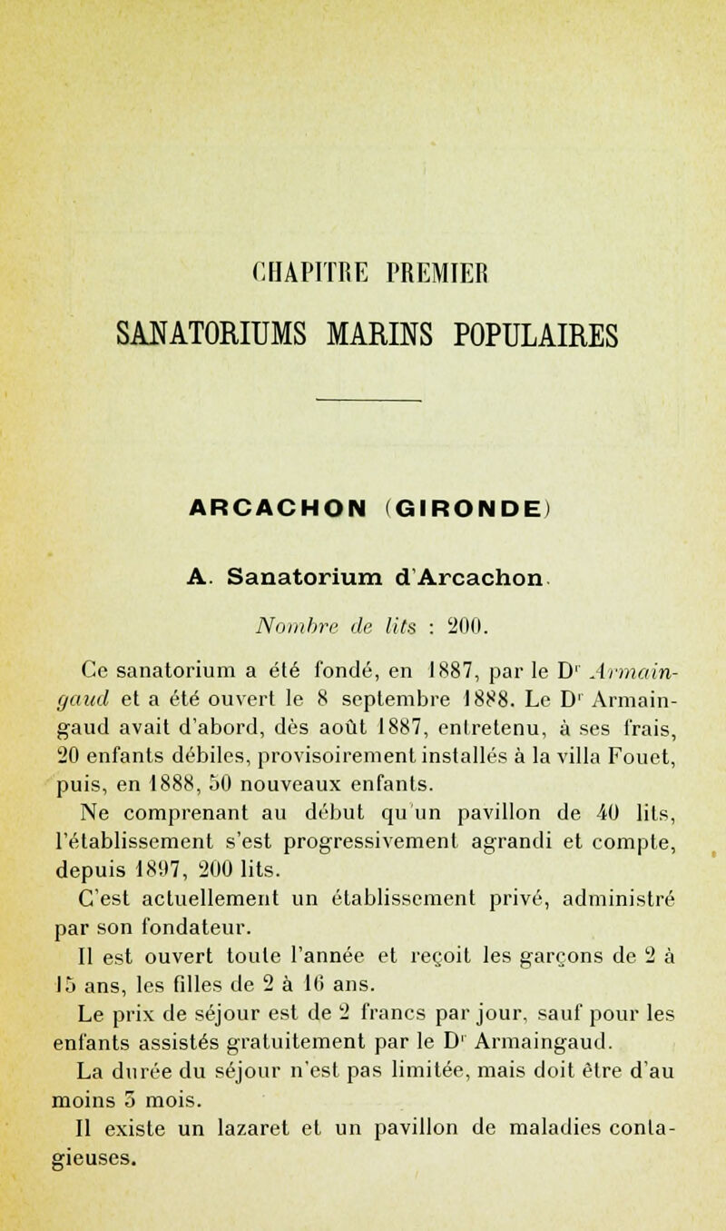 SANATORIUMS MARINS POPULAIRES ARCACHON (GIRONDE) A. Sanatorium d'Arcachon Nombre de lits : 200. Ce sanatorium a été fondé, en 1887, par le Dr Armain- gaud et a été ouvert le 8 septembre 1888. Le D' Armain- gaud avait d'abord, dès août 1887, entretenu, à ses frais, 20 enfants débiles, provisoirement installés à la villa Fouet, puis, en 1888, 50 nouveaux enfants. Ne comprenant au début qu'un pavillon de 40 lits, l'établissement s'est progressivement agrandi et compte, depuis 1807, 200 lits. C'est actuellement un établissement privé, administré par son fondateur. Il est ouvert toute l'année et reçoit les garçons de 2 à 15 ans, les filles de 2 à 16 ans. Le prix de séjour est de 2 francs par jour, sauf pour les enfants assistés gratuitement par le D1 Armaingaud. La durée du séjour n'est pas limitée, mais doit être d'au moins 5 mois. Il existe un lazaret et un pavillon de maladies conta- gieuses.