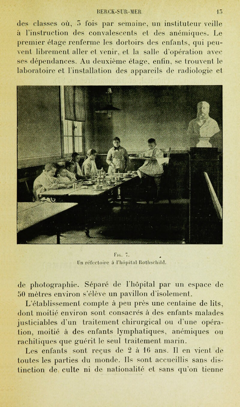 des classes où, T> l'ois par semaine, un instituteur veille à l'instruction des convalescents et des anémiques. Le premier étage renferme les dortoirs des enfants, cpji peu- vent librement aller et venir,, et la salle d'opération avec ses dépendances. Au deuxième étage, enfin, se trouvent le laboratoire et l'installation des appareils de radiologie et Un réfectoire à 1'liôpilal Rothschild. de photographie. Séparé de l'hôpital par un espace de 50 mètres environ s'élève un pavillon d'isolement. L'établissement compte à peu près une centaine de lits, dont moitié environ sont consacrés à des enfants malades justiciables d'un traitement chirurgical ou d'une opéra- tion, moitié à des enfants lymphatiques, anémiques ou rachitiques que guérit le seul traitement marin. Les enfants sont reçus de 2 à 16 ans. Il en vient de toutes les parties du monde. Ils sont accueillis sans dis- tinction de culte ni de nationalité et sans qu'on tienne