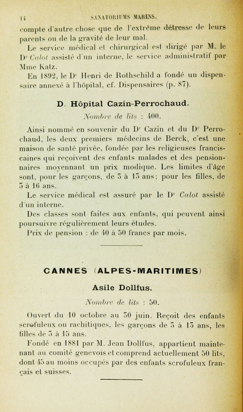 compte d'autre chose que <le l'extrême détresse «le leurs parents ou de la gravité de leur mal. Le service médical cl chirurgical esl dirigé par M. le DrCalot assisté d'un interne, le service administratif pa» Mme Katz. En ls!ikJ, le D' Henri de Rothschild a fondé un dispen- saire annexé à l'hôpital, cf. Dispensaires (p. S7). D. Hôpital Cazin-Perrochaud. Nombre de lits : iOO. Ainsi nomme en souvenir du D' Cazin et du D' Perro- chaud, les deux premiers médecins de Berck, c'est une maison de santé privée, fondée par les religieuses francis- caines qui reçoivent des enfouis malades et des pension- naires moyennant un prix modique. Les limites d'âge sont, pour les garçons, de 5 à 13 ans; pour les filles, de .> à Iti ans. Le service médical est assuré par le D' Calol assisté d'un interne. Des classes •-oui faites aux enfants, qui peuvent ainsi poursuivre régulièrement leurs études. Prix de pension : de iO à 50 francs par mois. CANNES (ALPES-MARITIMES) Asile Dollfus. Nombre de (Us : 50. Ouvert du 10 octobre au 50 juin. Reçoit des enfants scrwfulcux ou rachitiques, les garçons de 5 à 15 ans, les filles de 5 à 15 ans. Fondé en 1SK1 par M. Jean Dollfus, appartient mainte- nant au comité genevois et comprend actuellement 50 lits, dont i5 au moins occupés par des enfants scrofuleux fran- çais et suisses.