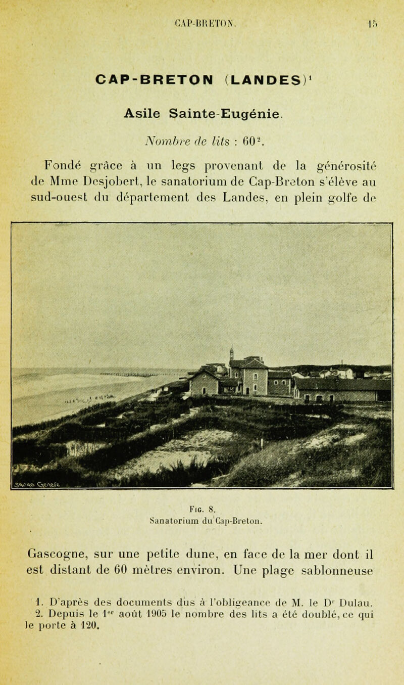 CAP- IETON ir. CAP-BRETON (LANDES)' Asile Sainte Eugénie. Nombre de lits : 60s. Fondé grâce à un legs provenant de la générosité de Mme Desjobert, le sanatorium de Cap-Breton s'élève au sud-ouest du département des Landes, en plein golfe de }*i-.':.**''--Jit-. ■i -.-._■ . -—. J9V.-' ■P Via. 8. Sanatorium du Cap-Breton. Gascogne, sur une petite dune, en face de la mer dont il est distant de 60 mètres environ. Une plage sablonneuse 1. D'après des documents dus à l'obligeance de M. le D' Dulau. 2. Depuis le 1er août 1905 le nombre des lits a été doublé, ce qui le porte à 120.