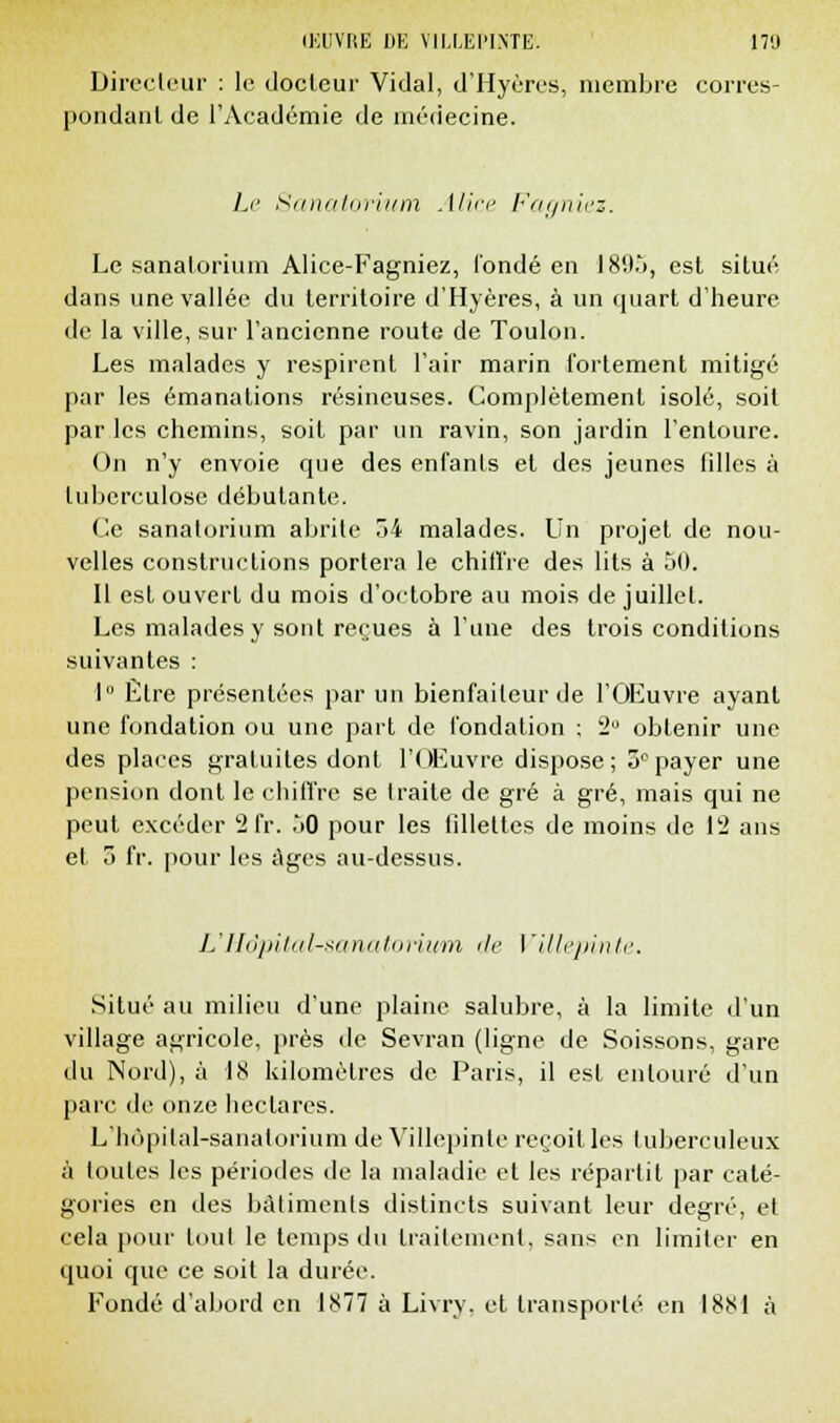 IEUYKE DE YIMEI'IN'TE. 17!) Directeur : le docteur Vidal, d'Hyères, membre corres- pondant de l'Académie de médecine. Le Sanatorium Alice Fagniez. Le sanatorium Alice-Fagniez, l'onde en IS'.t.'), est situé dans une vallée du territoire d'Hyères, à un quart d'heure de la ville, sur l'ancienne route de Toulon. Les malades y respirent l'air marin fortement mitigé par les émanations résineuses. Complètement isolé, soit par les chemins, soit par un ravin, son jardin l'entoure. On n'y envoie que des enfants et des jeunes filles à tuberculose débutante. Ce sanatorium abrite 54 malades. Un projet de nou- velles constructions portera le chiffre des lits à 50. Il est ouvert du mois d'octobre au mois de juillet. Les malades y sont rerues à l'une des trois conditions suivantes : 1° Être présentées par un bienfaiteur de l'Œuvre ayant une fondation ou une part de fondation ; 2° obtenir une des places gratuites dont l'Œuvre dispose; 5°payer une pension dont le chiffre se traite de gré à gré, mais qui ne peut excéder 2 fr. 50 pour les fillettes de moins de 12 ans et 5 fr. pour les Ages au-dessus. L'Hôpital-sanatorium de Villepinte. Situé au milieu d'une plaine salubre, à la limite d'un village agricole, près de Sevran (ligne de Soissons, gare du Nord), à 18 kilomètres de Paris, il est entouré d'un parc de onze hectares. L'hôpital-sanatorium de Villepinte reçoit les tuberculeux à toutes les périodes de la maladie et les répartit par caté- gories en des bâtiments distincts suivant leur degré, et cela pour tout le temps du traitement, sans en limiter en quoi que ce soit la durée. Tonde d'abord en 1877 à Livry. et transporté en 1881 à