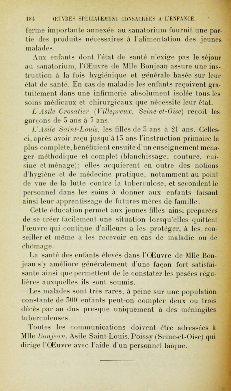 ferme importante annexée au sanatorium fourni! une par- lie des produits nécessaires à l'alimentation des jeunes malades. Aux enfants dont l'état de santé n'exige pas le séjour au sanatorium, l'Œuvre de Mlle Bonjean assure une ins- truction à la fois hygiénique et générale basée sur leur étal de santé. En cas de maladie les enfants reçoivent gra- tuitement dans une infirmerie absolument isolée tous les soins médicaux et chirurgicaux cpie nécessite leur étal. L'Asile Crôsatier [Villepreux, Seine-et-Oise) reçoit les garçons de 3 ans à 7 ans. UAsile Saint-Louis, les filles de r> ans à 21 ans. Celles- ci. après avoir reçu jusqu'à 13 ans l'instruction primaire la plus complète, bénéficient ensuite d'un enseignement ména- ger méthodique et complet (blanchissage, couture, cui- sine et ménage); elles acquièrent en outre des notions d'hygiène el de médecine pratique, notamment au point de vue de la lutte contre la tuberculose, el secondent le personnel dans les soins à donner aux enfants faisant ainsi leur apprentissage de lui ares mères de famille. Cette éducation permet aux jeunes filles ainsi préparées de m- créer facilement une situation lorsqu'elles quittent l'œuvre qui continue d'ailleurs à les protéger, à les con- seiller el même à lc^ recevoir en cas de maladie ou de chômage. La santé des enfants élevés dans l'Œuvre de Mlle Bon- jean s y améliore généralement d'une façon fort satisfai- sante ainsi que permettent de le constater les pesées régu- lières auxquelles ils sont soumis. Les malades sont très rares, à peine sur une population constante de 500 enfants peut-on compter deux ou trois décès par an dus presque uniquement à des méningites tuberculeuses. Toutes les communications doivent être adressées à Mlle Eonjenn, Asile Saint-Louis,Poissy (Seine-el-Oise) qui dirige l'Œuvre avec l'aide d'un personnel laïque.