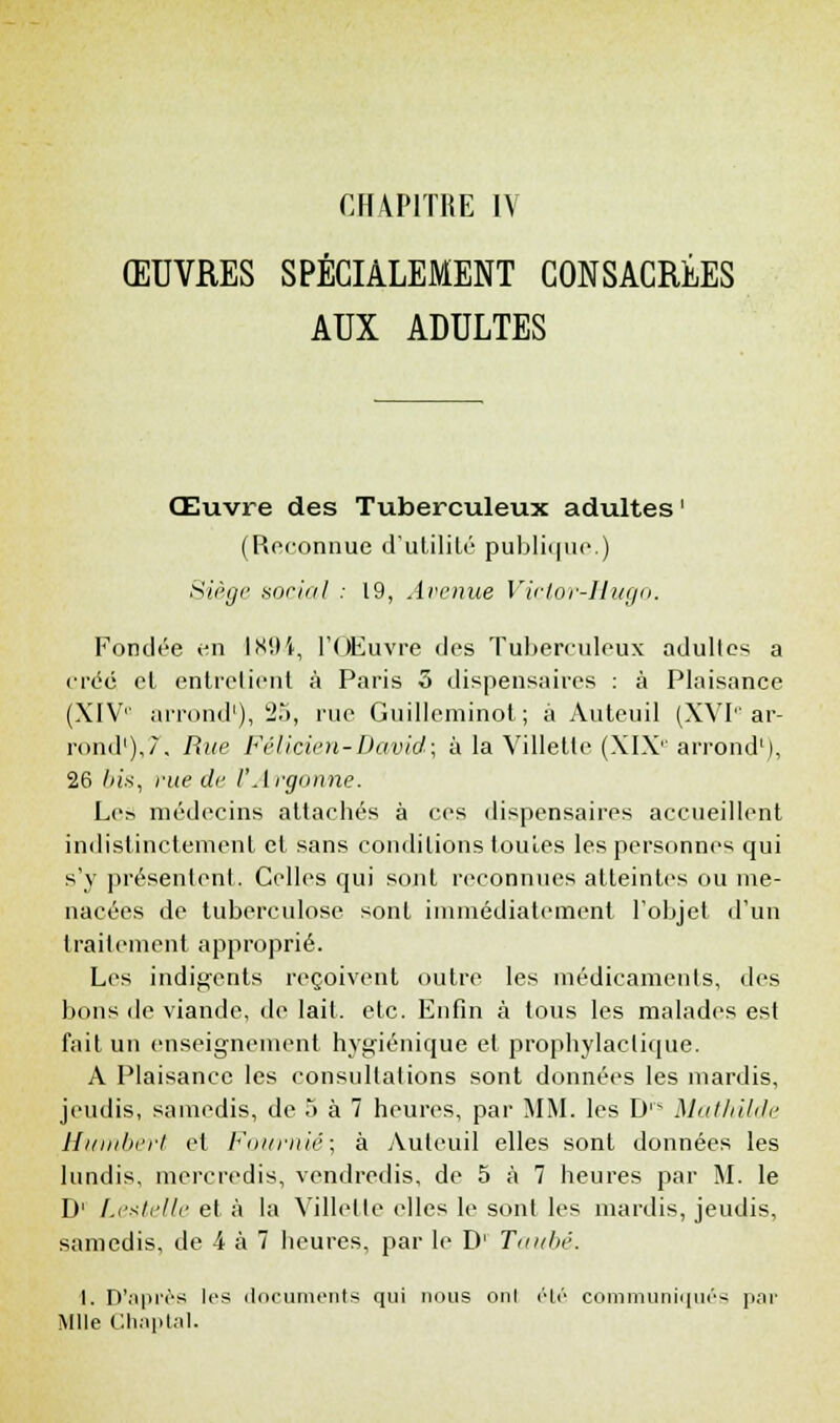 ŒUVRES SPÉCIALEMENT CONSACRÉES AUX ADULTES Œuvre des Tuberculeux adultes ' (Reconnue d'utilité publique.) Siège social .- 19, Avenue Victor-Hugo. Fondée en ÎK'.K, l'Œuvre des Tuberculeux adultes a crée et entretient à Paris 3 dispensaires : à Plaisance (XIVe arrond'), 25, rue Guilleminot; à Auteuil (XVI0 ar- rond1),/. Rue Félicien-David; à la Villette (XIX''arrond'), 26 bis, rue de l'Argonne. Les médecins attachés à ces dispensaires accueillent indistinctement et sans conditions toutes les personnes qui s'y présentent. Celles qui sont reconnues atteintes ou me- nacées de tuberculose sont immédiatement l'objet d'un traitement approprié. Les indigents reçoivent outre les médicaments, des bons de viande, de lait. etc. Enfin à tous les malades est fait un enseignement hygiénique et prophylactique. A Plaisance les consultations sont données les mardis, jeudis, samedis, de 5 à 7 heures, par MM. les D Mathilde Humbert et Fotimié; à Auteuil elles sont données les lundis, mercredis, vendredis, de 5 à 7 heures par M. le D1 Leatelle et à la Villette elles le sont les mardis, jeudis, samedis, de 4 à 7 heures, par le D1 Taubé. 1. D'après les documents qui nous onl été communiqués par Mlle Ghaptal.