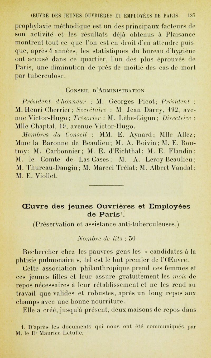 CEUyRE DES JEUNES OUVRIÈRES ET EMPLOYÉES DE PARIS. 1X7 prophylaxie méthodique est un des principaux facteurs de son activité et les résultats déjà obtenus à Plaisance montrent tout ce que l'on est en droit d'en attendre puis- que, après 4 années, les statistiques du bureau d'hygiène ont accusé dans ce quartier, l'un des plus éprouvés de Paris, une diminution de près de moitié des cas de mort par tuberculose. Conseil d'Administration Président d'honneur : M. Georges Picot; Président : M. Henri Cherrier; Secrétaire : M Jean Darcy, 192, ave- nue Victor-Hugo ; Trésorier : M. Lèbe-Gigun; Directrice : Mlle Chaptal, 19, avenue Victor-Hugo. Membres du Conseil : MM. E. Aynard; Mlle Allez: Mme la Baronne de Beaulieu; M. A. Boivin; M. E. Bou- tmy; M. Carbonnier; M. E. d'Eichthal: M. E. Flandin M. le Comte de Las-Cases; M. A. Leroy-Beaulieu M. Thureau-Dangin; M. Marcel Trélat; M. Albert Vandal M. E. Viollel. Œuvre des jeunes Ouvrières et Employées de Paris1. (Préservalion et assistance anti-tuberculeuses.) Nombre de lit* : r>o Bcchercher chez les pauvres gens les « candidates à la phtisie pulmonaire », tel est le but premier de l'Œuvre. Celle association philanthropique prend ces femmes et ces jeunes filles et leur assure gratuitement les mois de repos nécessaires à leur rétablissement et ne les rend au travail que valides et robustes, après un long repos aux champs avec une bonne nourriture. Elle a créé, jusqu'à présent, deux maisons de repos dans I. D'après les documents qui nous mil été communiqués par M. lo I>' Maurice Letulle.