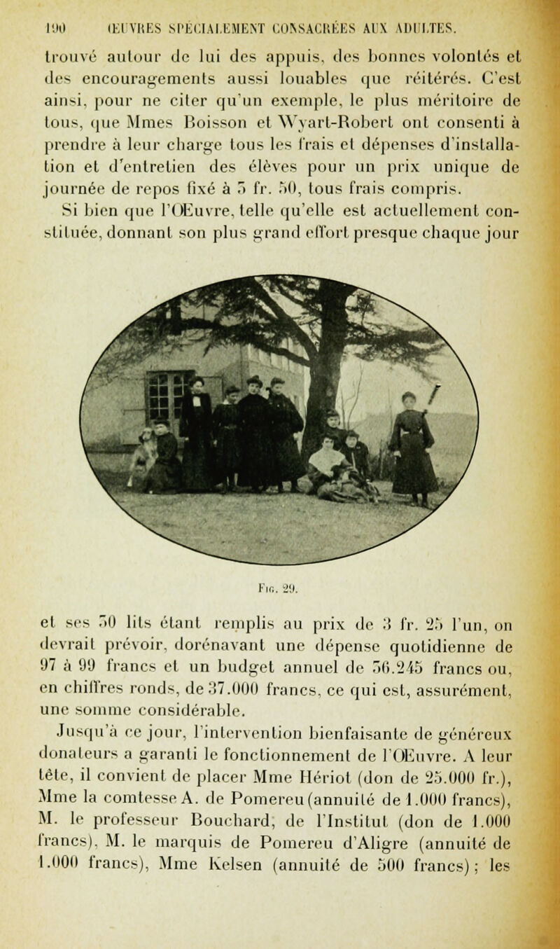 trouvé autour de lui des appuis, des bonnes volontés et des encouragements aussi louables que réitérés. C'est ain»i. pour ne citer qu'un exemple, le plus méritoire de tous, que Mraes Boisson et Wvarl-Robert ont consenti à prendre à leur charge tous les Trais et dépenses d'installa- tion et d'entretien des élèves pour un prix unique de journée de repos fixé à 3 fr. 50, tous frais compris. Si bien que l'Œuvre, telle qu'elle est actuellement con- stituée, donnant son plus grand effort presque chaque jour Kir.. 29. et ses 30 lits étant remplis au prix de :î fr. 2.'» l'un, on devrait prévoir, dorénavant une dépense quotidienne de 97 à 99 francs et un budget annuel de 56.245 francs ou, en chiffres ronds, de 37.000 francs, ce qui est, assurément, une somme considérable. Jusqu'à ce jour, l'intervention bienfaisante de généreux donateurs a garanti le fonctionnement de l'Œuvre. A leur tête, il convient de placer Mme Hériot (don de 25.000 fr.), Mme la comtesse A. de Pomereu (annuité de 1.000 francs), M. le professeur Bouchard, de l'Institut (don de 1.000 francs). M. le marquis de Pomereu d'Aligre (annuité de 1.000 francs), Mme Kelsen (annuité de 500 francs); les