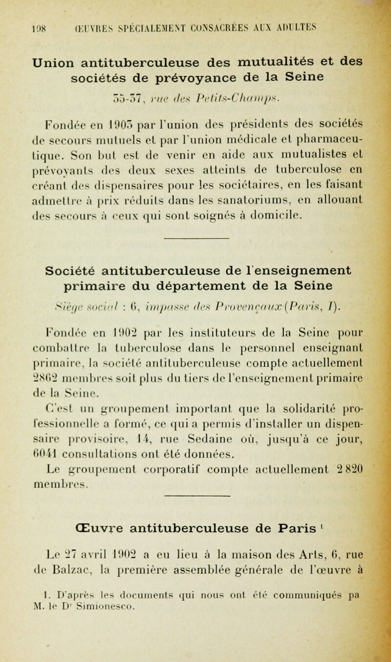 Union antituberculeuse des mutualités et des sociétés de prévoyance de la Seine 05-07, rue des Petits-Champs. Fondée en 190. par l'union des présidents des sociétés de secours mutuels et par l'union médicale et pharmaceu- tique. Son but est de venir en aide aux mutualistes et prévoyants des deux sexes atteints de tuberculose en créant des dispensaires pour les sociétaires, en les faisant admettre à prix réduits dans les sanatoriums, en allouant des secours à «eux qui sont soignés à domicile. Société antituberculeuse de renseignement primaire du département de la Seine Siège social : 6, impasse des Provençaux (Paris, /). Fondée en 1902 par les instituteurs de la Seine pour combattre la tuberculose dans le personnel enseignant primaire, la société antituberculeuse compte actuellement 2862 membres soil plus du tiers de l'enseignement primaire de la Seine. C'est un groupement important que la solidarité pro- fessionnelle a formé, ce qui a permis d'installer un dispen- saire provisoire, I i, rue Sedaine où, jusqu'à ce jour, lillil consultations ont été données. Le groupement corporatif compte actuellement 2 820 membres. Œuvre antituberculeuse de Paris ' Le 27 avril 1902 a eu lieu à la maison des Arts, 6, rue de Balzac, la première assemblée générale de l'œuvre à 1. D'après les documents qui nous ont été communiqués pa M. le D1 Simionesco.