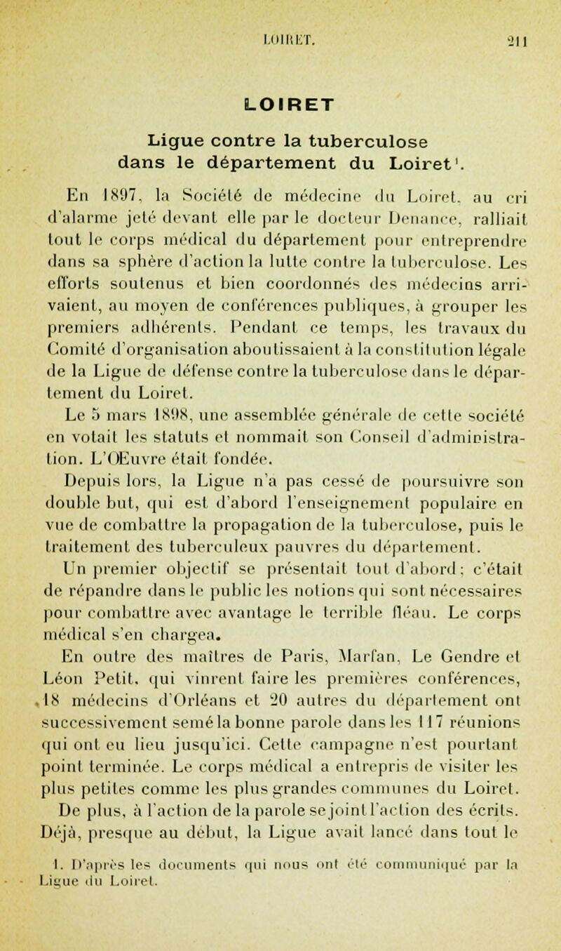 LOIRET Ligue contre la tuberculose dans le département du Loiret1. En 1S97, la Société de médecine du Loiret, au cri d'alarme jeté devant elle par le docteur Denance, ralliait tout le corps médical du déparlement pour entreprendre dans sa sphère d'action la lutte contre la tuberculose. Les efforts soutenus et bien coordonnés des médecins arri- vaient, au moyen de conférences publiques, à grouper les premiers adhérents. Pendant ce temps, les travaux du Comité d'organisation aboutissaient à la constitution légale de la Ligue de défense contre la tuberculose dans le dépar- tement du Loiret. Le 5 mars 1HUH, une assemblée générale de cette société en votait les statuts et nommait son Conseil d'administra- tion. L'Œuvre était fondée. Depuis lors, la Ligue n'a pas cessé de poursuivre son double but, qui est d'abord l'enseignement populaire en vue de combattre la propagation de la tuberculose, puis le traitement des tuberculeux pauvres du département. Un premier objectif se présentait tout d'abord; c'était de répandre dans le public les notions qui sont nécessaires pour combattre avec avantage le terrible fléau. Le corps médical s'en chargea. En outre des maîtres de Paris, Marfan, Le Gendre et Léon Petit, qui vinrent faire les premières conférences, .18 médecins d'Orléans et 20 autres du département ont successivement semé la bonne parole dans les 117 réunions qui ont eu lieu jusqu'ici. Cette campagne n'est pourtant point terminée. Le corps médical a entrepris de visiter les plus petites comme les plus grandes communes du Loiret. De plus, à l'action de la parole se joint l'action des écrits. Déjà, presque au début, la Ligue avait lancé dans tout le I. D'après les documents qui nous ont été communiqué par la Li«ue ilu Loiret.