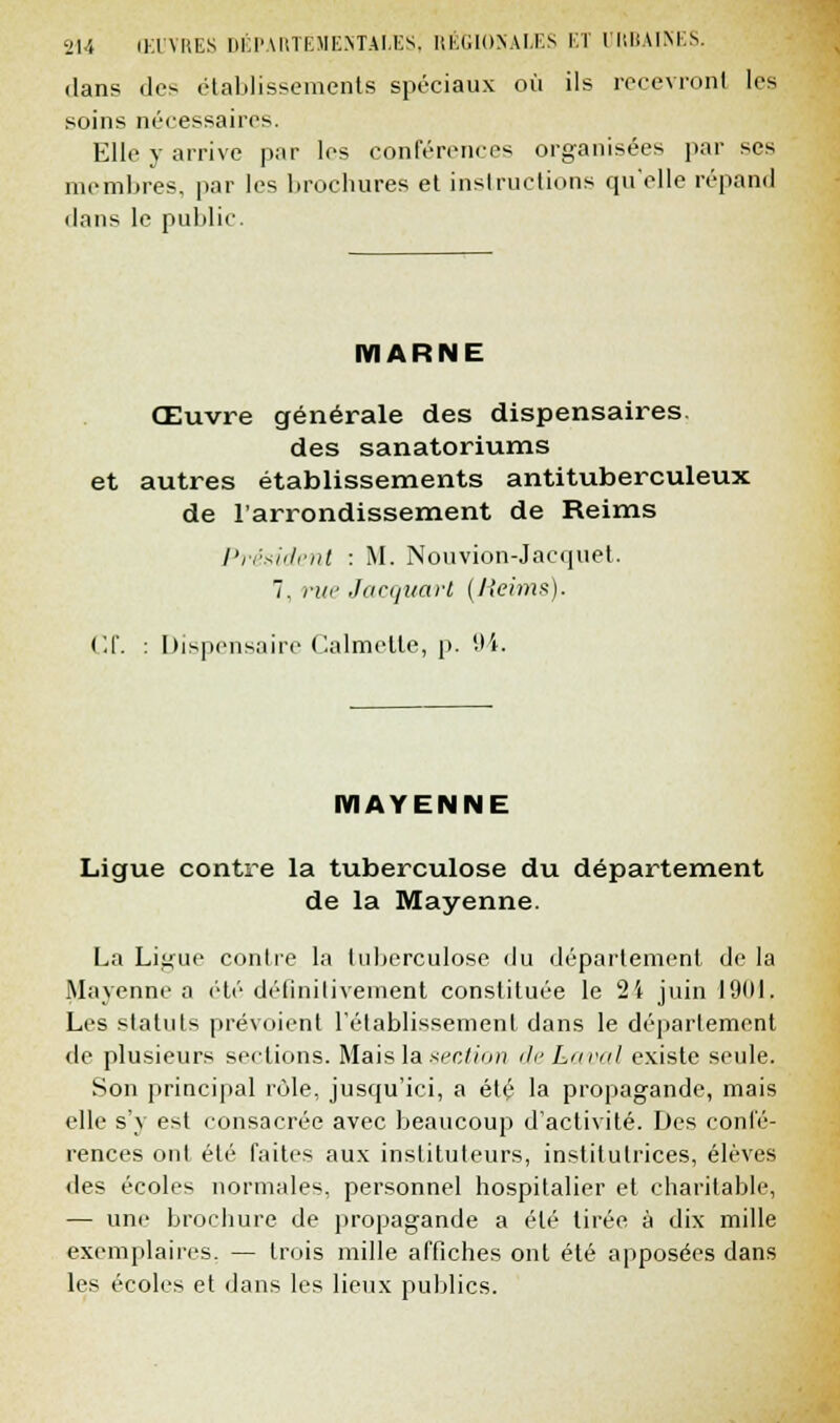 dans tics établissements spéciaux où ils recevront les soins nécessaires. Elle y arrive par les conférences organisées par ses membres, par les brochures et instructions qu'elle répand dans le public. MARNE Œuvre générale des dispensaires. des sanatoriums et autres établissements antituberculeux de l'arrondissement de Reims Président : M. Nouvion-Jacquet. 7. (•;/'■ Jacquarl (Jieims). Of. : Dispensaire Calmelle, p. '.li. MAYENNE Ligue contre la tuberculose du département de la Mayenne. La Litfue contre la tuberculose du département de la Mayenne a été définitivement constituée le 24 juin 1901, Les statuts prévoient l'établissement dans le déparlement de plusieurs sections. Mais la section de Laval existe seule. Son principal rôle, jusqu'ici, a été la propagande, mais elle s'y est consacrée avec beaucoup d'activité. Des confé- rences ont été faites aux instituteurs, institutrices, élèves des écoles normales, personnel hospitalier et charitable, — une brochure de propagande a été tirée à dix mille exemplaires. — trois mille affiches ont été apposées dans les écoles et dans les lieux publics.