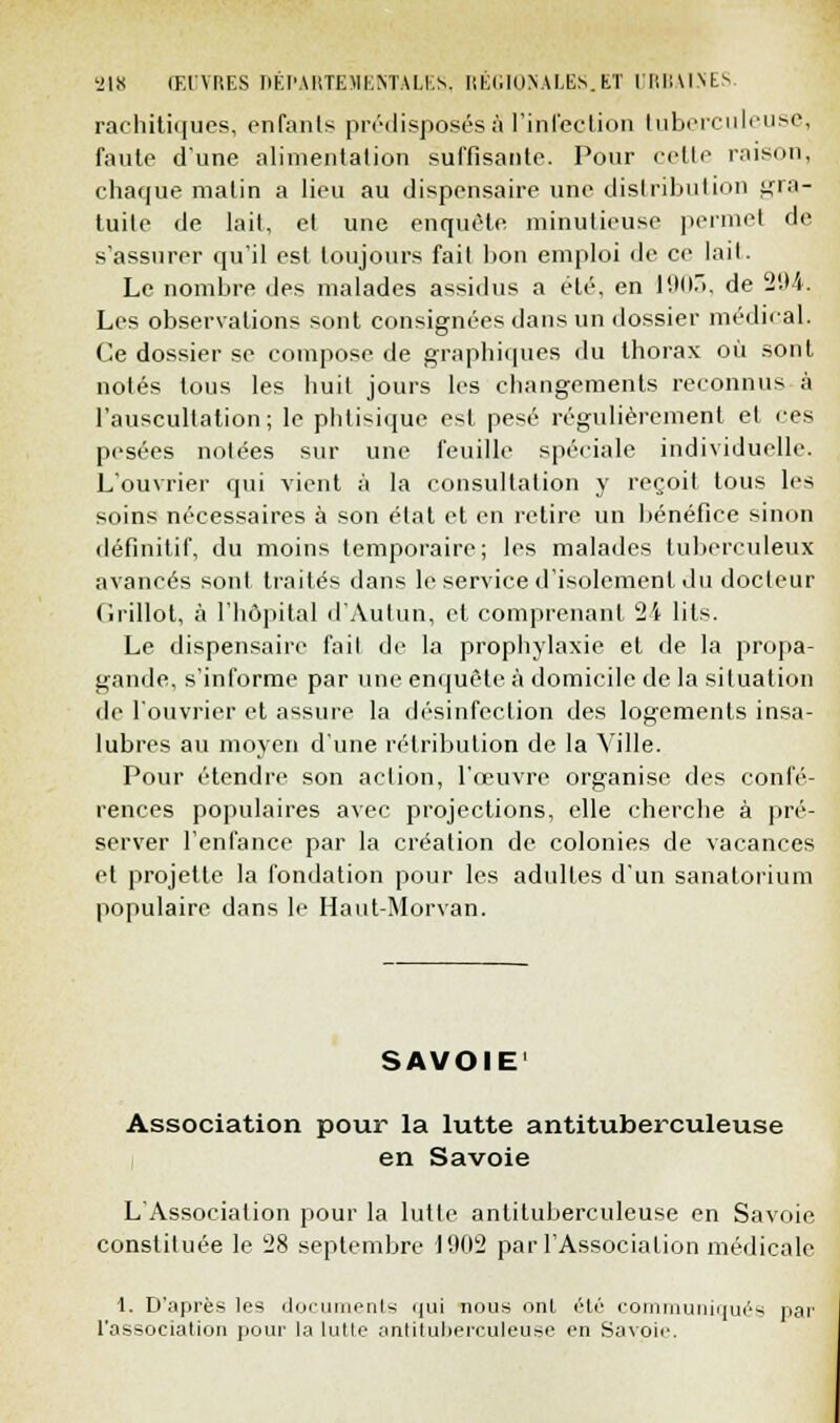 racliitiqucs, enfants prédisposés S l'infection tuberculeuse, faute d'une alimentation suffisante. Pour celle raison, chaque matin a lieu au dispensaire une distribution gra- tuite de lait, et une enquête minutieuse permet de s'assurer qu'il est toujours fait bon emploi de ce lait. Le nombre des malades assidus a été, en 1903, de '204. Les observations sont consignées dans un dossier médical. Ce dossier se compose de graphiques du thorax où sont notés tous les huit jours les changements reconnus à l'auscultation; le phtisique est pesé régulièrement et ces pesées notées sur une feuille spéciale individuelle. L'ouvrier qui vient à la consultation y reçoit tous les soins nécessaires à son état et en retire un bénéfice sinon définitif, du moins temporaire; les malades tuberculeux avancés sont traités dans le service d'isolement du docteur Grillot, à l'hôpital d'Autun, et comprenant 24 lits. Le dispensaire fait de la prophylaxie et de la propa- gande, s'informe par une enquête à domicile de la situation de l'ouvrier et assure la désinfection des logements insa- lubres au moyen d'une rétribution de la Ville. Pour étendre son action, l'œuvre organise des confé- rences populaires avec projections, elle cherche à pré- server l'enfance par la création de colonies de vacances et projette la fondation pour les adultes d'un sanatorium populaire dans le Haut-Morvan. SAVOIE' Association pour la lutte antituberculeuse en Savoie L'Association pour la lutte antituberculeuse en Savoie constituée le 28 septembre 1902 par l'Association médicale 1. D'après les documents qui nous ont été communiqués par l'association pour la lutte antituberculeuse en Savoie.