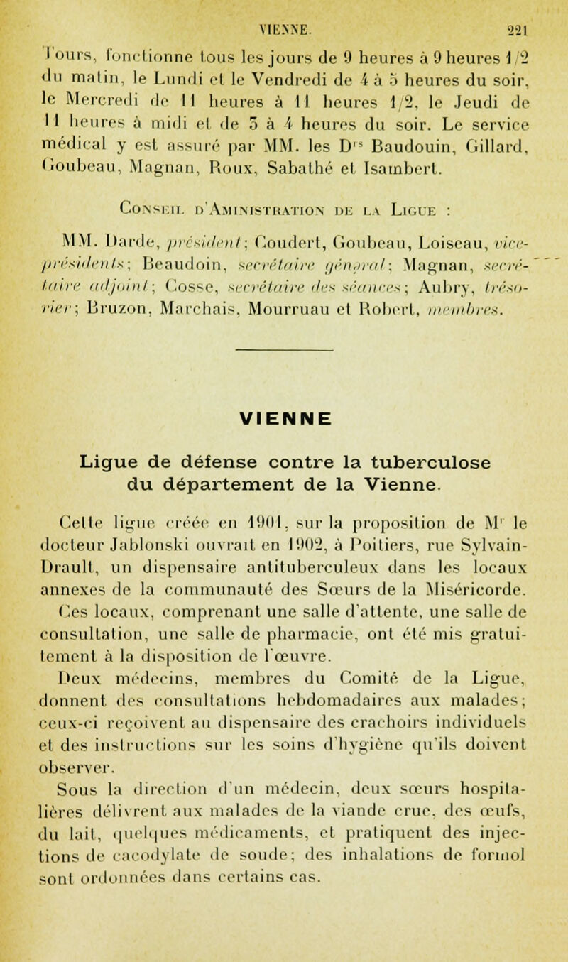 I ours, fonctionne tous les jours de 9 heures à 9 heures 1/2 du m;itin, le Lundi et le Vendredi de 4 à 5 heures du soir, le Mercredi de II heures à 11 heures 1/2, le Jeudi de II heures à midi et de 5 à A heures du soir. Le service médical y est assuré par MM. les D's Baudouin, Gillard, Goubeau, Magnan, Roux, Sabathé et Isambert. Conseil d'Aministration de la Ligue : MM. Darde, président; Goudert, Goubeau, Loiseau, vice- présidents; Beaudoin, secrétaire général; Magnan, secré-' taire adjoint; Cosse, secrétaire des séances; Aubry, tréso- rier; Bruzon, Marchais, Mourruau et Robert, membres. VIENNE Ligue de défense contre la tuberculose du département de la Vienne. Celte ligue créée en 19(11, sur la proposition de M1 le docteur Jablonski ouvrait en 190:2, à Poitiers, rue Sylvain- Urault, un dispensaire antituberculeux dans les locaux annexes de la communauté des Sœurs de la Miséricorde. Ces locaux, comprenant une salle d'attente, une salle de consultation, une salle de pharmacie, ont été mis gratui- tement à la disposition de l'œuvre. Deux médecins, membres du Comité de la Ligue, donnent des consultations hebdomadaires aux malades; ceux-ci reçoivent au dispensaire des crachoirs individuels et des instructions sur les soins d'hygiène qu'ils doivent observer. Sous la direction d'un médecin, deux sœurs hospita- lières délivrent aux malades de la viande crue, des œufs, du lait, quelques médicaments, et pratiquent des injec- tions de cacodylate de soude; des inhalations de formol sont ordonnées dans certains cas.