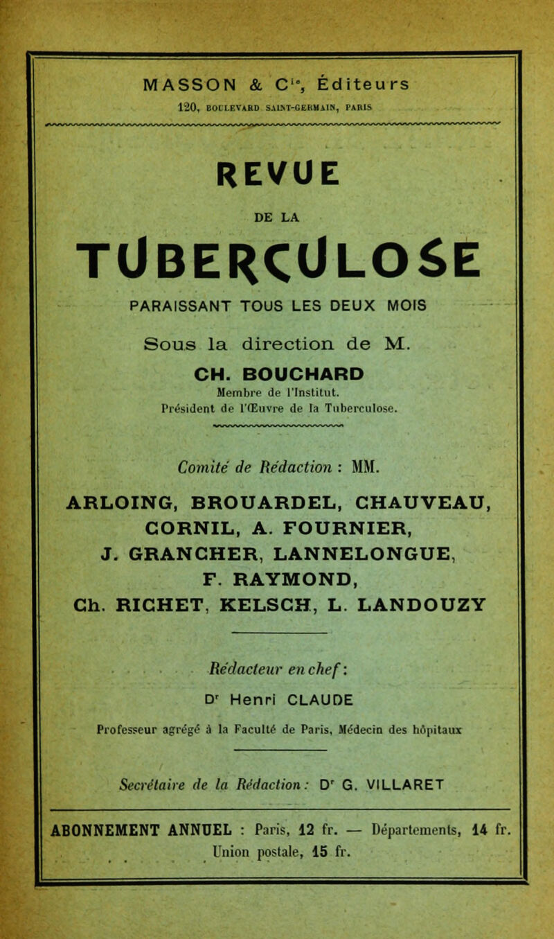 120, BOLLEVARD SALNT-CEBMAIN, PARIS REVUE DE LA TUBERCULOSE PARAISSANT TOUS LES DEUX MOIS Sous la direction de M. CH. BOUCHARD Membre de l'Institut. Président de l'Œuvre de la Tuberculose. Comité de Rédaction : MM. ARLOING, BROUARDEL, CHAUVEAU, CORNIL, A. FOURNIER, J. GRANCHER, LANNELONGUE, F. RAYMOND, Ch. RICHET, KELSCH, L. LANDOUZY Rédacteur en chef : D' Henri CLAUDE Professeur agrégé à la Faculté de Paris, Médecin des hôpitaux Secrétaire de la Rédaction: D' G. VILLARET ABONNEMENT ANNUEL : Paris, 12 fr. — Départements, 14 fr. Union postale, 15 fr.