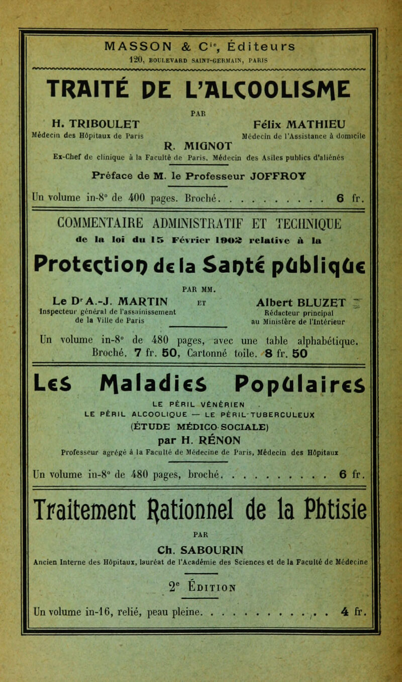 120, BOULEVARD SAIHT-GEBMAI>, PARIS TRAITÉ DE L'ALCOOLISME PAR H. TRIBOULET Félix MATHIEU Médecin des Hôpitaux de Pans Médecin de l'Assistance à domicile R. MIGINOT Ex-Chef de clinique à la Faculté de Paris, Médecin des Asiles publics d'aliénés Préface de M. le Professeur JOFFROY Un volume in-8 de 400 pages. Broché 6 fr. COMMENTAIRE ADMINISTRATIF ET TECHNIQUE de la loi du 15 Février 100% relative u la ProtcçtioD de la SaQté publique PAR MM. Le D'A.-J. MARTIN et Albert BLUZET ~ Inspecteur général de rass;iinissement Rédacteur principal de la Ville de Paris au Ministère de l'Intérieur Un volume in-8° de 480 pages, avec une table alphabétique. Broché. 7 fr. 50, Cartonné toile. 8 fr. 50 LeS Maladies Populaires LE PÉRIL VÉNÉRIEN LE PÉRIL ALCOOLIQUE — LE PÉRIL'TUBERCULEUX (ÉTUDE MÉDICO-SOCIALE) par H. RÉNON Professeur agrégé à la Faculté de Médecine de l'aris, Médecin des Hôpitaux Un volume in-8° de 480 pages, broché 6 fr. Traitement Rationnel de la Phtisie Ch. SABOURIN Ancien Interne des Hôpitaux, lauréat de l'Académie des Sciences et de la Faculté de Médecine 2 Édition Un volume in-16, relié, peau pleine . 4 fr.