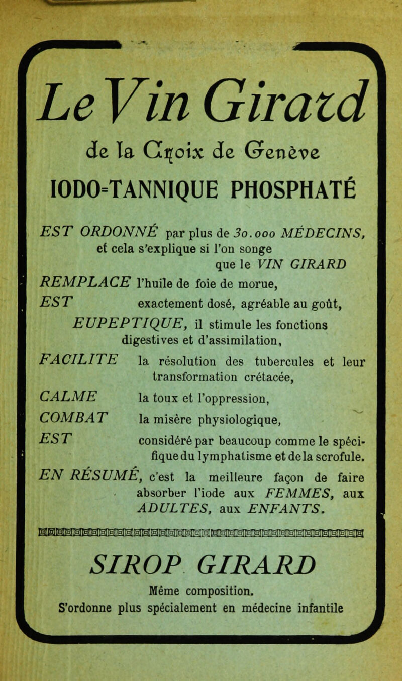 Le Vin Giraid de ïa Crçoix de Genève IODO=TANNIQUE PHOSPHATÉ EST ORDONNÉ par plus de 3o.ooo MÉDECINS, et cela s'explique si l'on songe que le VIN GIRARD REMPLACE l'huile de foie de morue, EST exactement dosé, agréable au goût, EUPEPTIQUE, il stimule les fonctions digestives et d'assimilation, FACILITE la résolution des tubercules et leur transformation crétacée, CALME la toux et l'oppression, COMBAT la misère physiologique, EST considéré par beaucoup comme le spéci- fique du lymphatisme et de la scrofule. EN RESUME, c'est la meilleure façon de faire absorber l'iode aux FEMMES, aux ADULTES, aux ENFANTS. SIROP GIRARD Même composition. S'ordonne plus spécialement en médecine infantile