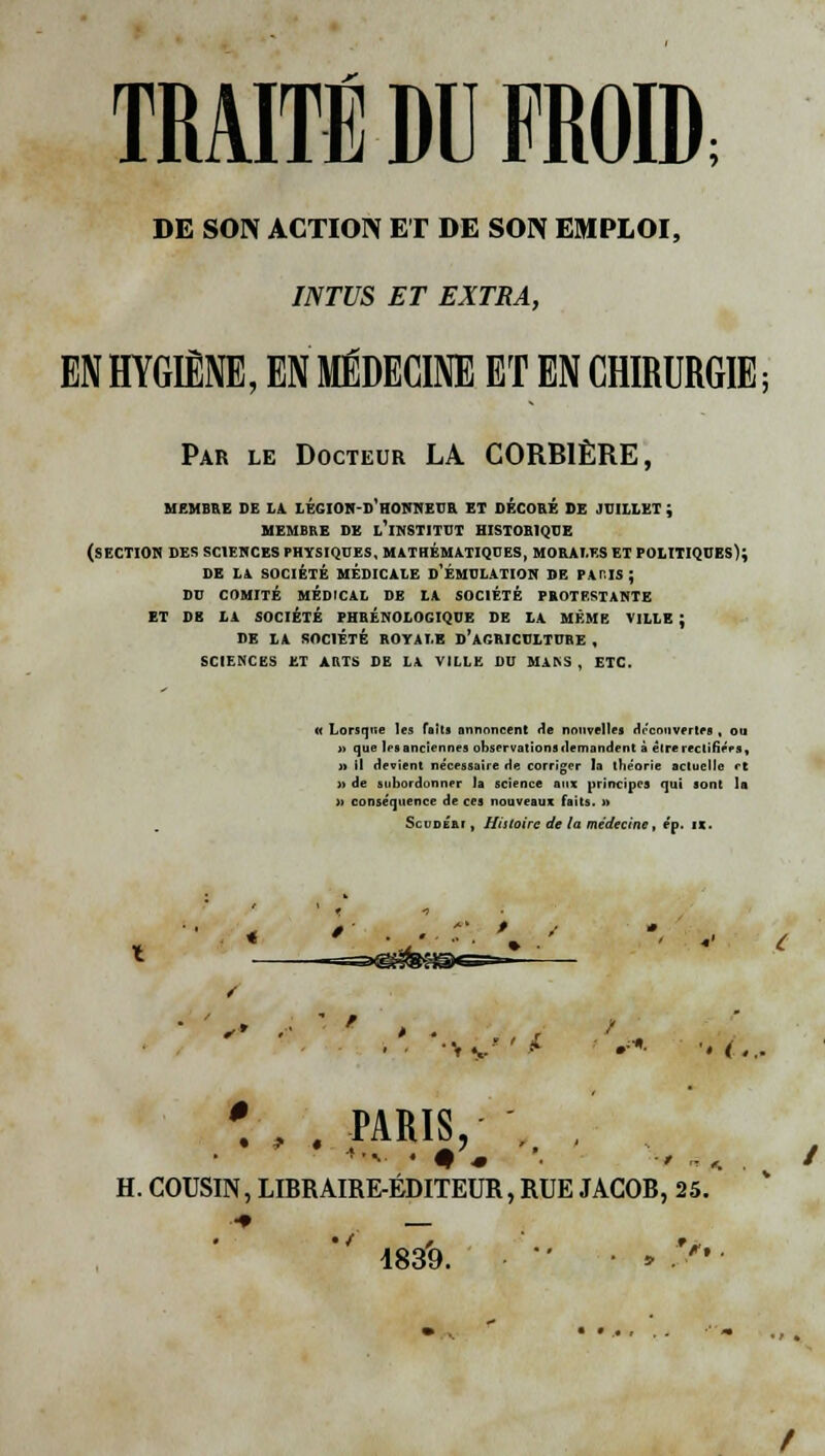 DE SON ACTION ET DE SON EMPLOI, INTUS ET EXTRA, EN HYGIÈNE, EN MÉDECINE ET EN CHIRURGIE; Par le Docteur LA CORBIÈRE, MEMBRE DE LA LKGION-D'HONNKUR ET DÉCORÉ DE JUILLET ; MEMBRE DE L'INSTITUT HISTORIQUE (SECTION DES SCIENCES PHYSIQUES, MATHÉMATIQUES, MORALES ET POLITIQUES); DE LA SOCIÉTÉ MÉDICALE D'ÉMULATION SE PATIS ; DU COMITÉ MÉDICAL DE LA SOCIÉTÉ PROTESTANTE ET DE LA SOCIÉTÉ PHRÉNOLOGIQUE DE LA MÊME VILLE ; DE LA SOCIÉTÉ ROYALE D'AGRICULTURE , SCIENCES ET ARTS DE LA VILLE DU MAKS , ETC. (( Lorsque les faits annoncent ne nouvelles découvertes , ou » que les anciennes observations demandent à être rectifiées, » il devient nécessaire de corriger la théorie actuelle rt » de subordonner la science aux principes qui sont la )> conséquence de ces nouveaux faits. » Scudém , Histoire de la médecine, e'p. h. ■H{ •*• '« <..- *'-m>.:>,' ..... . H. COUSIN, LIBRAIRE-ÉDITEUR, RUE JACOB, 25. 4839.