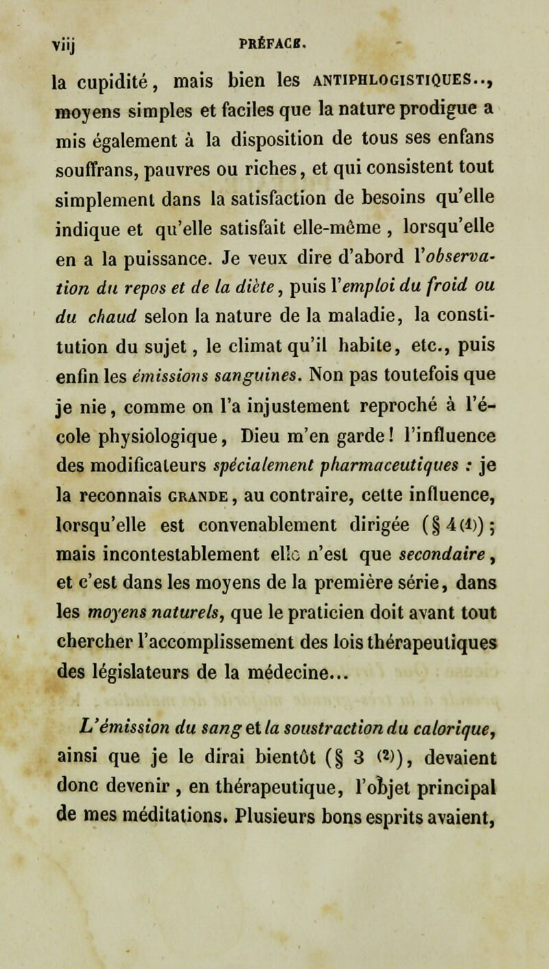 Vi'ij PRÊFACB. la cupidité, mais bien les antiphlogistiques.., moyens simples et faciles que la nature prodigue a mis également à la disposition de tous ses enfans souffrans, pauvres ou riches, et qui consistent tout simplement dans la satisfaction de besoins qu'elle indique et qu'elle satisfait elle-même , lorsqu'elle en a la puissance. Je veux dire d'abord l'observa- tion du repos et de la diète, puis Y emploi du froid ou du chaud selon la nature de la maladie, la consti- tution du sujet, le climat qu'il habite, etc., puis enfin les émissions sanguines. Non pas toutefois que je nie, comme on l'a injustement reproché à l'é- cole physiologique, Dieu m'en garde ! l'influence des modificateurs spécialement pharmaceutiques : je la reconnais grande , au contraire, celte influence, lorsqu'elle est convenablement dirigée (§4(1)); mais incontestablement elle n'est que secondaire, et c'est dans les moyens de la première série, dans les moyens naturels, que le praticien doit avant tout chercher l'accomplissement des lois thérapeutiques des législateurs de la médecine... L'émission du sang et la soustraction du calorique, ainsi que je le dirai bientôt (§3 W), devaient donc devenir , en thérapeutique, l'objet principal de mes méditations. Plusieurs bons esprits avaient,