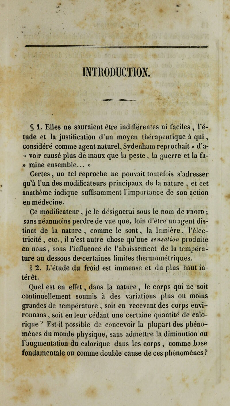 INTRODUCTION. § 1. Elles ne sauraient être indifférentes ni faciles , l'é- tude et la justification d'un moyen thérapeutique à qui, considéré comme agent naturel, Sydenham repi ochait « d'a- » voir causé plus de maux que la peste, la guerre et la fa- » mine ensemble... » Certes, un tel reproche ne pouvait toutefois s'adresser qu'à l'un des modificateurs principaux de la nature , et cet anathème indique suffisamment l'importance de son action en médecine. Ce modificateur , je le désignerai sous le nom de fhoid ; sans néanmoins perdre de vue que, loin d'être un agent dis- tinct de la nature , comme le sont, la lumière, l'élec- tricité, etc., il n'est autre chose qu'une sensation produite en nous, sous l'influence de l'abaissement de la tempéra- ture au dessous de-certaines limites thermométriques. § 2. L'étude du froid est immense et du plus haut in- térêt. Quel est en effet, dans la nature, le corps qui ne soit continuellement soumis à des variations plus ou moins grandes de température , soit en recevant des corps envi- ronnans , soit en leur cédant une certaine quantité de calo- rique ? Est-il possible de concevoir la plupart des phéno- mènes du monde physique, sans admettre la diminution ou l'augmentation du calorique dans les corps, comme base fondamentale ou comme double cause de ces phénomènes ?