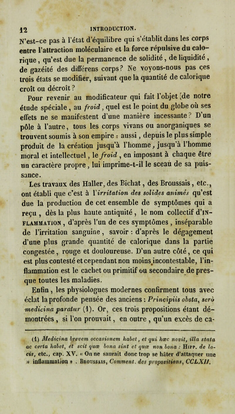N'est-ce pas à l'état d'équilibre qui s'établit dans les corps entre l'attraction moléculaire et la force répulsive du calo- rique , qu'est due la permanence de solidité, de liquidité, de gazéité des différens corps? Ne voyons-nous pas ces trois états se modifier, suivant que la quantité de calorique croît ou décroît ? Pour revenir au modificateur qui fait l'objet [de notre étude spéciale, au froid, quel est le point du globe où ses effets ne se manifestent d'une manière incessante? D'un pôle à l'autre, tous les corps vivans ou anorganiques se trouvent soumis à son empire : aussi, depuis le plus simple produit de la création jusqu'à l'homme, jusqu'à l'homme moral et intellectuel, \e froid , en imposant à chaque être un caractère propre, lui imprime-t-il le sceau de sa puis- sance. Les travaux des Haller, des Bichat, des Broussais, etc., ont établi que c'est à ïirritation des solides animés qu'est due la production de cet ensemble de symptômes qui a reçu , dès la plus haute antiquité, le nom collectif d'm- flammation , d'après l'un de ces symptômes , inséparable de l'irritation sanguine, savoir : d'après le dégagement d'une plus grande quantité de calorique dans la partie congestée, rouge et douloureuse. D'un autre côté, ce qui est plus contesté et cependant non moins.incontestable, l'in- flammation est le cachet ou primitif ou secondaire de pres- que toutes les maladies. Enfin , les physiologues modernes confirment tous avec éclat la profonde pensée des anciens : Principiis obsta, sera medicina paratur (1). Or, ces trois propositions étant dé- montrées , si l'on prouvait, en outre , qu'un excès de ca- (1) Medicina brevem occasionem habet, et qui hoec novit. Ma stata ac certa halet, et scit quœ bona sint et quœ non bona : Hipp. de lo- ris, etc., cap. XV. « On ne saurait donc trop se hâtev d'altaqner une » inflammation » . Broussais, Comment, des propositions, CCLXH.