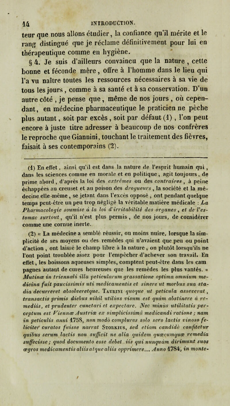 teur que nous allons étudier, la confiance qu'il mérite et le rang distingué que je réclame définitivement pour lui en thérapeutique comme en hygiène. § 4. Je suis d'ailleurs convaincu que la nature, cette bonne et féconde mère, offre à l'homme dans le lieu qui l'a vu naître toutes les ressources nécessaires à sa vie de tous les jours , comme à sa santé et à sa conservation. D'un autre côté , je pense que, même de nos jours , où cepen- dant, en médecine pharmaceutique le praticien ne pèche plus autant, soit par excès, soit par défaut (1), l'on peut encore à juste titre adresser à beaucoup de nos confrères le reproche que Giannini, touchant le traitement des fièvres, faisait à ses contemporains (2). (1) En effet, ainsi qu'il est dans la nature fie l'esprit humain qui, dans les sciences comme en morale et en politique , agit toujours, de prime abord, d'après la loi des extrêmes ou des contraires , à peine échappées au creuset et au poison des dragueurs, la société et la mé- decine elle-même , se jetant dans l'excès opposé , ont pendant quelque temps peut-être un peu trop négligé la véritable matière médicale : La Pharmacologie soumise à la loi d'irritabilité des organes, et de Ves- tomac surtout, qu'il n'est plus permis , de nos jours, de considérer comme une cornue inerte. (2) « La médecine a semblé réussir, ou moins nuire, lorsque la sim- plicité de ses moyens ou des remèdes qui n'avaient que peu ou point d'action , ont laissé le champ libre à la nature, on plutôt lorsqu'ils ne l'ont point troublée assez pour l'empêcher d'achever son travail. En effet, les boissons aqueuses simples, comptent peut-être dans les cani pagnes autant de cuves heureuses que les remèdes les plus vantés. » Mutinœ in triennali illa peticularum grassatione optima omnium me- dicina fuit paucissimis uti medicamentis et sinere ut morbus sua sta- dia decurreret absolveretque. Tmjrinc quoque ut peticula asseverat, transactis primis diebus nihil utilius visum est quàm abstinere à rc- mediis, et prudenter cunctari et expectarc. Nec minus utilitatis per'- ceptum est Viennce Austrios ex simplicissimû medicandi ratione ; nam in peticulis anni 175S, nonmodb complures solo scro lactis vinoso fé- liciter curatos fuisse narrât Stoukitjs, sed etiam candide co?ifitetur quibus sérum lactis non sufficit ne alla quidem quœcumquœ remédia suffecisse ; quod documento esse débet iis qui nunquùm dirimunt suos œgros medicamentisaliisatquealiis opprimere.,. Anno 1784j in monte-