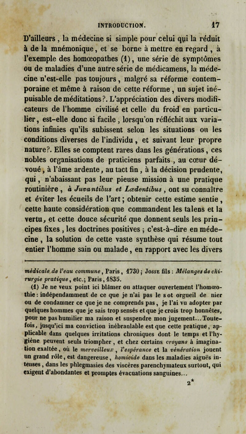 D'ailleurs , la médecine si simple pour celui qui la réduit à de la mnémonique, et se borne à mettre en regard , à l'exemple des homœopathes (1), une série de symptômes ou de maladies d'une autre série de médicamens, la méde- cine n'est-elle pas toujours, malgré sa réforme contem- poraine et même à raison de cette réforme, un sujet iné- puisable de méditations ?. L'appréciation des divers modifi- cateurs de l'homme civilisé et celle du froid en particu- lier , est-elle donc si facile , lorsqu'on réfléchit aux varia- tions infinies qu'ils subissent selon les situations ou les conditions diverses de l'individu , et suivant leur propre nature?. Elles se comptent rares dans les générations, ces nobles organisations de praticiens parfaits , au cœur dé- voué , à l'âme ardente, au tact fin, à la décision prudente, qui, n'abaissant pas leur pieuse mission à une pratique routinière, à Juvantibus et Lœdentihus, ont su connaître et éviter les écueils de l'art ; obtenir cette estime sentie , cette haute considération que commandent les talens et la vertu, et cette douce sécurité que donnent seuls les prin- cipes fixes , les doctrines positives ; c'est-à-dire en méde- cine , la solution de cette vaste synthèse qui résume tout entier l'homme sain ou malade, en rapport avec les divers médicale de Veau commune, Paris, 1730 j Josse fils : Mélanges de chi- rurgie pratique, etc.; Paris, 1835. (1) Je ne veux point ici blâmer on attaquer ouvertement l'iiomœo- thie : indépendamment de ce que je n'ai pas le s ot orgueil de nier ou de condamner ce que je ne comprends pas, je l'ai vu adopter par quelques hommes que je sais trop sensés et que je crois trop honnêtes, pour ne pas humilier ma raison et suspendre mon jugement... Toute- fois, jusqu'ici ma conviction inébranlable est que cette pratique, ap- plicable dans quelques irritations chroniques dont le temps et l'hy- giène peuvent seuls triompher , et chez certains croyant à imagina- tion exaltée, où le merveilleux, Vespérance et la vénération jouent un grand rôle, est dangereuse, homicide dans les maladies aiguës in- tenses , dans les phlegmasies des viscères parenchymateux surtout, qui exigent d'abondantes et promptes évacuations sanguines... 2*