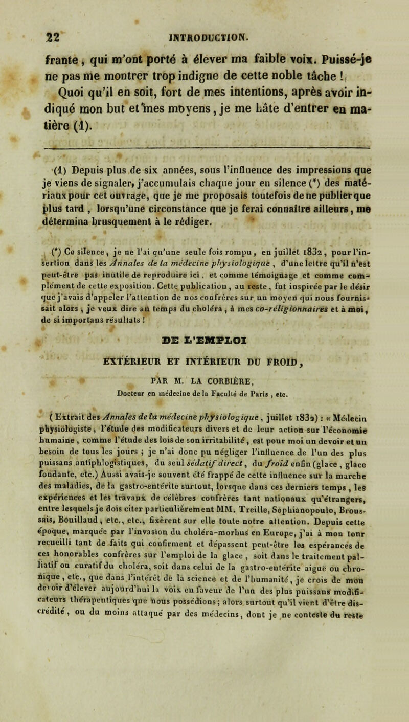 frante , qui m'ont porté à élever ma faible voix. Puissé-je ne pas me montrer trop indigne de cette noble tâche ! ; Quoi qu'il en soit, fort de mes intentions, après avoir in- qué mon but et mes moyens, je me Lâte d'entrer en ma- diqué mon tière (1) (1) Depuis plus de six années, sous l'influence des impressions que je viens de signaler, j'accumulais chaque jour en silence (*) des maté- riaux pour cet ouvrage, que je me proposais toutefois de ne publier que plus tard , lorsqu'une circonstance que je ferai connaître ailleurs, me détermina brusquement à le rédiger. (') Co silence, je ne l'ai qu'une seule fois rompu , en juillet l832, pour l'in- sertion dans les Annales de la médecine physiologique , d'une lettre qu'il n'est peut-être pas inutile de reproduire ici, et comme témoignage et comme corn- ple'mcnt de cette exposition. Cette publicatiou , au reste, fut inspire'e par le désir que j'avais d appeler l'attention de nos confrères sur un moyen qui nous fournis- sait alors , je veux dire au temps du chole'ra , à mes co-réligionnaires et à moi, de si iroportans résultats ! DE L'EMPLOI EXTÉRIEUR ET INTÉRIEUR DU FROID, PAR M. LA CORBIÈRE, Docteur en médecine de la Faculté de Paris , etc. ( Extrait des Annales delà médecine physiologique , juillet l83o) : « Mc'ilecin physiologiste, l'étude des modificateurs divers et de leur action sur l'économie humaine , comme l'étude des lois de son irritabilité, est pour moi un devoir et un besoin de tous les jours ; je n'ai donc pu négliger l'intluence de l'un des plus puissans antiphlogisliques, du seul sédatif direct, du froid enfin (glace , glace fondante, etc.) Aussi avais-je souvent été frappé de cette influence sur la marche des maladies, de la gastro-entérite surtout, lorsqoe dans ces derniers temps , les expériences et les travaux de célèbres confrères tant nationaux qu'étrangers, entre lesquels je dois citer particulièrement MM. Treille, Sopbianopoulo, Brous- sais, Bouillaud , etc., etc., fixèrent sur elle toute notre attention. Depuis celte époque, marquée par l'invasion du choléra-morbus en Europe, j'ai à mon lonr recueilli tant de faits qui confirment et dépassent peut-être les espérances de ces honorables confrères sur l'emploi de la glace, soit dans le traitement pal- liatif ou curatifdu choléra, soit dans celui de la gastro-entérite aiguë ou chro- nique , etc., que dans l'intérêt de la science et de l'humanité, je crois de mon devoir d'élever aujourd'hui la voix en faveur de l'un des plus puissans modifi- cateurs thérapeutiques que nous possédions; alors surtout qu'il vient d'être dis- crédité , ou du moins attaqué par des médecins, dont je ne conteste du reste