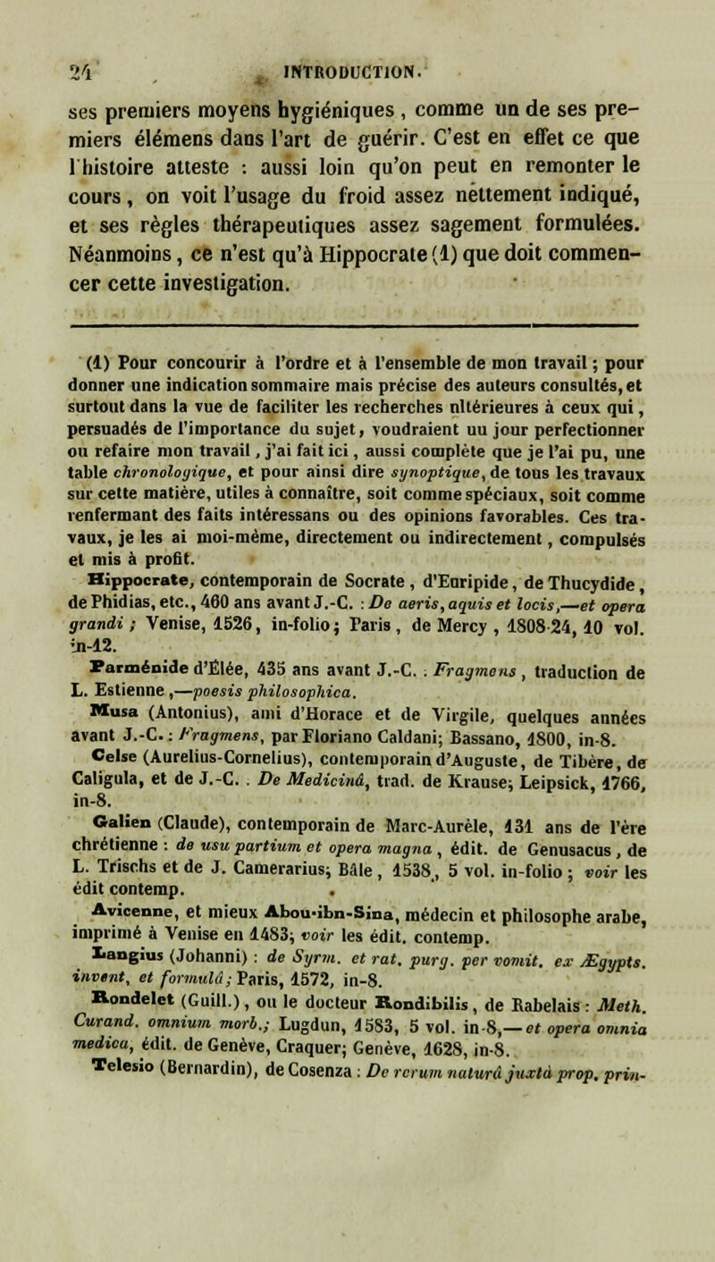 ses premiers moyens hygiéniques , comme un de ses pre- miers élémens dans l'art de guérir. C'est en effet ce que 1 histoire atteste : aussi loin qu'on peut en remonter le cours , on voit l'usage du froid assez nettement indiqué, et ses règles thérapeutiques assez sagement formulées. Néanmoins, ce n'est qu'à Hippocrate (1) que doit commen- cer cette investigation. (1) Pour concourir à l'ordre et à l'ensemble de mon travail ; pour donner une indication sommaire mais précise des auteurs consultés, et surtout dans la vue de faciliter les recherches nltérieures à ceux qui, persuadés de l'importance du sujet, voudraient uu jour perfectionner ou refaire mon travail, j'ai fait ici, aussi complète que je l'ai pu, une table chronologique, et pour ainsi dire synoptique, de tous les travaux sur cette matière, utiles à connaître, soit comme spéciaux, soit comme renfermant des faits intéressans ou des opinions favorables. Ces tra- vaux, je les ai moi-même, directement ou indirectement, compulsés et mis à profit. Hippocrate, contemporain de Socrate , d'Euripide, de Thucydide, de Phidias, etc., 460 ans avant J.-C. : De aeris, aquis et locis,—et opéra grandi ; Venise, 1526, in-folio ; Paris , de Mercy , 1808-24,10 vol in-12. Parménide d'Élée, 435 ans avant J.-C. . Fragment, traduction de L. Estienne ,—poesis philosophica. Musa (Antonius), ami d'Horace et de Virgile, quelques années avant J.-C. : Fragment, parFloriano Caldani; Bassano, 1800, in-8. Celse (Aurelius-Cornelius), contemporain d'Auguste, de Tibère, de Caligula, et de J.-C. De Medicinâ, tiad. de Krause; Leipsick, 1766, in-8. Galien (Claude), contemporain de Marc-Aurèle, 131 ans de l'ère chrétienne : de usu partium et opéra magna , édit. de Genusacus , de L. Trischs et de J. Camerarius; Bâle , 1538, 5 vol. in-folio ; voir les édit contemp. . Avicenne, et mieux Abou-ibn-Sina, médecin et philosophe arabe, imprimé à Venise en 1483; voir les édit. contemp. langius (Johanni) : de Syrm. et rat. purg. per vomit, ex jEgypts. invtnt, et formula; Paris, 1572, in-8. Rondelet (Guill.), ou le docteur Rondibilis, de Kabelais : Meth. Curand. omnium morb.; Lugdun, 1583, 5 vol. in-8,— et opéra omnia medica, édit. de Genève, Craquer; Genève, 1628, in-8. Tclesio (Bernardin), de Cosenza : De rcrum naturâjuxtd prop. prin-