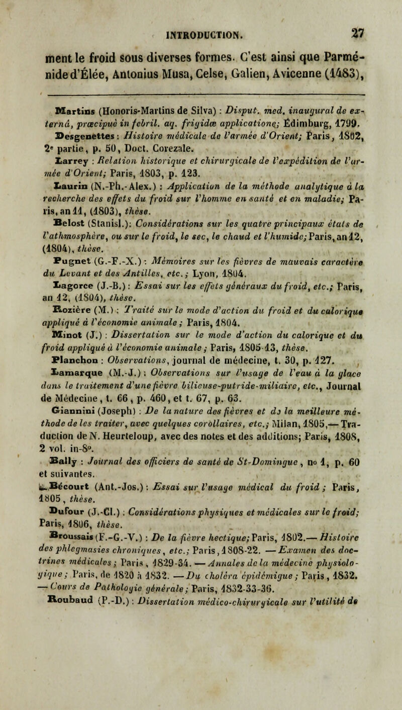 ment le froid sous diverses formes. C'est ainsi que Parmé- nided'Élée, Anlonius Musa.Celse, Galien, Avicenne (1483), Martins (Honoris-Martins de Silva) : Disput. med, inaugural de ex- ternâ, prœcipuè in febril. aq. frigides applications; Édimburg, 1799. Besgenettes : Histoire médicale de l'armée d'Orient; Paris, 1S82, 2' partie, p. 50, Doct. Corezale. Xarrey : Relation historique et chirurgicale de l'expédition de l'ar- mée d'Orient; Paris, 1803, p. 123. Iiaurin (N.-Pli.-Alex.) : Application de la méthode analytique à la recherche des effets du froid sur l'homme en santé et en maladie; Pa- ris, an 11, (1803), thèse. Belost (Stanisl.): Considérations sur les quatre principaux états de l'athmosphère, ou sur le froid, le sec, le chaud et l'humide;Paris, an 12, (1804), thèse. Pugnet (G.-F.-X.) : Mémoires sur les fièvres de mauvais caractère du Levant et des Antilles, etc.; Lyon, 18U4. Xiagorce ( J.-B.) : Essai sur les effets généraux du froid, etc.; Taris, an 12, (1S04), thèse. Fioiicre (M.) : Traité sur le mode d'action du froid et du caloriqu* appliqué à l'économie animale ; Paris, 1804. Minot (J.) : Dissertation sur le mode d'action du calorique et du froid appliquée l'économie animale; Paris, 1805 13, thèse. Flanchon : Observations, journal de médecine, t. 30, p. 127. Iiamarque (M.-J.) ; Observations sur l'usage de l'eau à la glace dans le traitement d'une fièvre bilicuse-putride-miliairo, etc., Journal de Médecine, t. 66, p. 460, et t. 67, p. 63. Giannini (Joseph) : De lanaturc des fièvres et do la meilleure mé- thode de les traiter, avec quelques corollaires, etc.; Milan, 1805,— Tra- duction de N. Heurteloup, avec des notes et des additions; Paris, 1808, 2 vol. in-8». Bally : Journal des officiers do santé de St-Domingue , no 1, p. 60 et suivantes. h.Secourt (Ant.-Jos.) : Essai sur l'usage médical du froid ; Paris, 1805, thèse. Dufour ( J.-CI.) : Considérations physiques et médicales sur le froid; Paris, 48U6, thèse. Broussai«(F.-G.-V.) : De la fièvre hectique;Vnris, 1802.— Histoire desphlegmasies chroniques, etc.; Paris, 1308-22. —Examen des doc- trines médicales ; Paris , 1829-34. —Annales delà médecine physiolo- gique; Paris, de 1820 à 1832. —Du choléra épidémigue; Paris, 1832. — Cours de Pathologie générale; Paris, 1832-33-36. Roubaud (P.-D.) : Dissertation médico-chirurgicale sur l'utilité dt