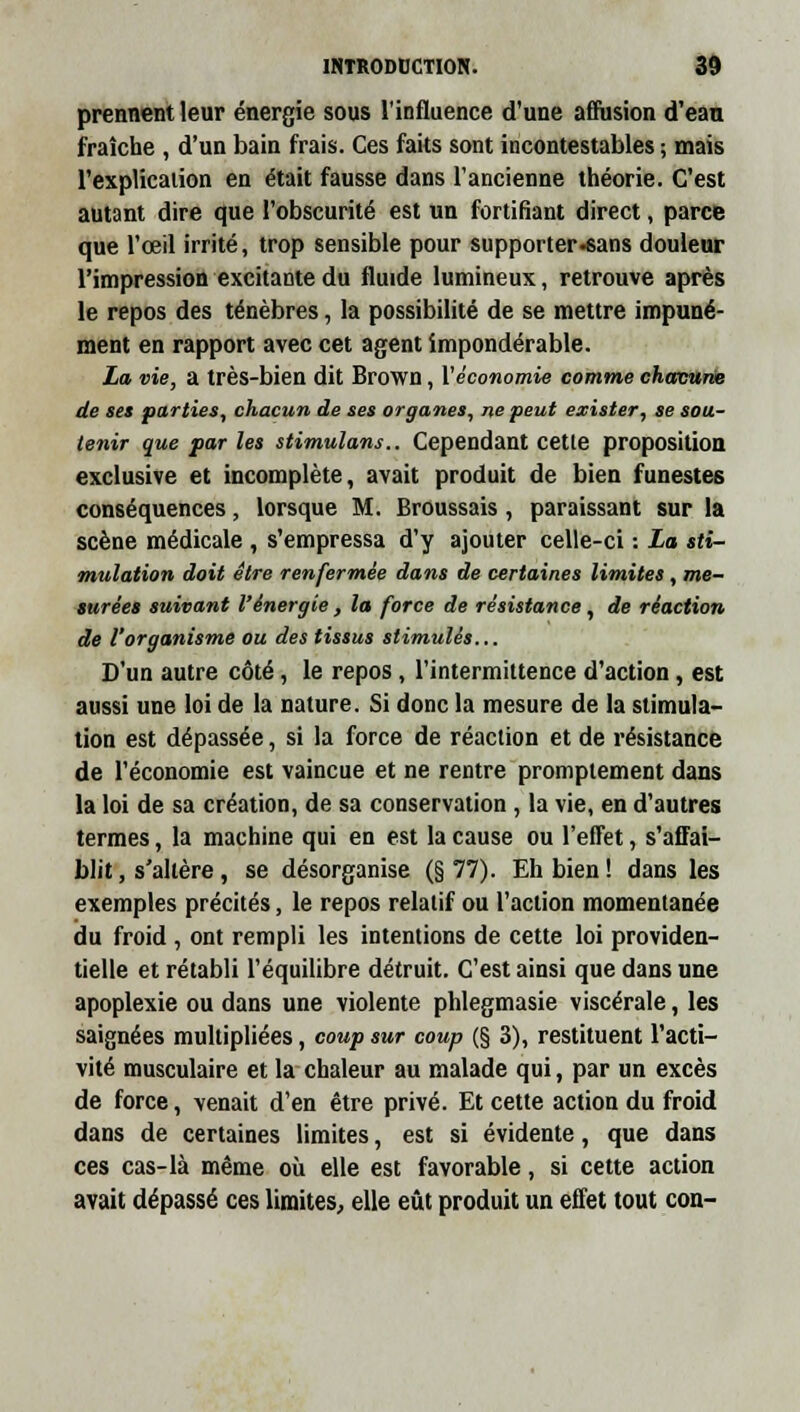 prennent leur énergie sous l'influence d'une affusion d'eau fraîche , d'un bain frais. Ces faits sont incontestables ; mais l'explication en était fausse dans l'ancienne théorie. C'est autant dire que l'obscurité est un fortifiant direct, parce que l'œil irrité, trop sensible pour supporter-sans douleur l'impression excitante du fluide lumineux, retrouve après le repos des ténèbres, la possibilité de se mettre impuné- ment en rapport avec cet agent impondérable. La vie, a très-bien dit Brown, l'économie comme chacune de ses parties, chacun de ses organes, ne peut exister, se sou- tenir que par les stimulans.. Cependant cette proposition exclusive et incomplète, avait produit de bien funestes conséquences, lorsque M. Broussais , paraissant sur la scène médicale , s'empressa d'y ajouter celle-ci : La sti- mulation doit être renfermée dans de certaines limites , me- surées suivant l'énergie, la force de résistance, de réaction de l'organisme ou des tissus stimulés... D'un autre côté, le repos , l'intermittence d'action, est aussi une loi de la nature. Si donc la mesure de la stimula- tion est dépassée, si la force de réaction et de résistance de l'économie est vaincue et ne rentre promptement dans la loi de sa création, de sa conservation , la vie, en d'autres termes, la machine qui en est la cause ou l'effet, s'affai- blit , s'altère , se désorganise (§ 77). Eh bien ! dans les exemples précités, le repos relatif ou l'action momentanée du froid , ont rempli les intentions de cette loi providen- tielle et rétabli l'équilibre détruit. C'est ainsi que dans une apoplexie ou dans une violente phlegmasie viscérale, les saignées multipliées, coup sur coup (§ 3), restituent l'acti- vité musculaire et la chaleur au malade qui, par un excès de force, venait d'en être privé. Et cette action du froid dans de certaines limites, est si évidente, que dans ces cas-là même où elle est favorable, si cette action avait dépassé ces limites, elle eût produit un effet tout con-