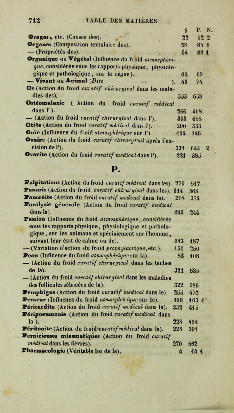 22 52 2 58 8'i 1 64 88 1 04 69 43 74 712 TABLE DES MATIÈRES Orages, etc. (Causes des). Organes (Composition textulairo des,'. — (Propriétés des). Organique ou Végétal (Influence du froid atmosphéri- que, considérée sous les rapports physique, physiolo- gique et pathologique , sur le règne). — Vivant ou Animal (Dito — ), Os (Action du froid curatif chirurgical daus les mala- dies des). 333 65S Ostéomalazie ( Action du froid curatif médical dans 1' ). — (Action du froid curatif chirurgical dans 1'). Otite (Action du froid curatif médical dans V). Ouïe (Influence du froid atmosphérique sur 1'). Ovaire (Action du froid curatif chirurgical après l'ex- cision de 1'). Ovarite (Action du froid curatif médical fans Y). Palpitations (Action du froid curatif médical dans les). Panaris (Action du froid curatif chirurgical dans les). 314 Pancréite (Action du froid curatif médical dans la). Paralysie générale (Action du froid curatif médical dans la). 240 244 Passion (Influence du froid atmosphérique, considérée sous les rapports physique, physiologique et patholo- gique , sur les animaux et spécialement sur l'homme, suivant leur état de calme ou de). 113 187 — (Variation d'action du froid prophylactique,etc.). 151 250 Peau (Influence du froid atmosphérique sur la). 83 108 — (Action du froid curatif chirurgical dans les taches de la). 321 5S5 — (Action du froid curatif chirurgical dans les maladies des follicules sébacées de la). 322 586 Pemphigus (Action du froid curatif médical dans le). 255 472 Penseur (Influence du froid atmosphérique sur le). 106 163 1 Péricardite (Action du froid curatif médical dans la). 232 415 Péripneumonie (Action du froid curatif médical dans la ). 228 404 Péritonite (Action du froii-curatif médical dans la). 225 391 Pernicieuses miasmatiques (Action du froid curatif médical dam les fièvres). 270 502 Pharmacologie (Véritable loi de la). 4 14 1 266 498 333 658 200 333 104 146 331 644 221 385 279 5:17 514 56S 218 374