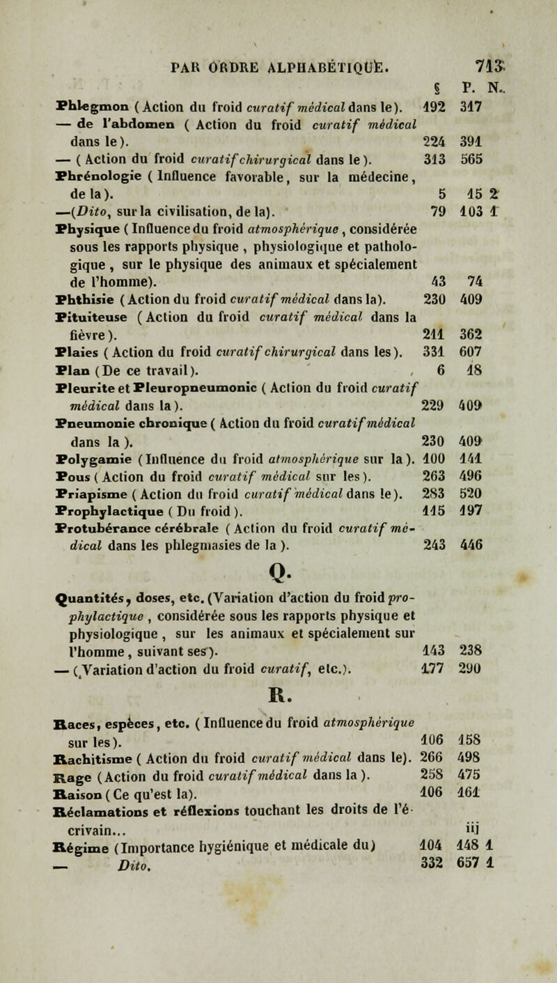 71$ s P. N.. 192 317 224 391 313 565 5 15 2: 79 103 1 43 74 230 409 211 362 331 607 6 18 PAR ORDRE ALPHABÉTIQUE. Phlegmon (Action du froid curatif médical dans le). — de l'abdomen ( Action du froid curatif médical dans le). — ( Action du froid curatif chirurgical dans le ). Phrénologie ( Influence favorable, sur la médecine, delà). —(Dito, sur la civilisation, de la). Physique ( Influence du froid atmosphérique, considérée sous les rapports physique , physiologique et patholo- gique , sur le physique des animaux et spécialement de l'homme). Phthisie (Action du froid curatif médical dans la). Pituiteuse ( Action du froid curatif médical dans la fièvre). Plaies ( Action du froid curatif chirurgical dans les). Plan (De ce travail). Pleurite et Pleuropneumonïc ( Action du froid curatif médical clans la I. 229 409 Pneumonie chronique ( Action du froid curatif médical dans la ). Polygamie (Influence du froid atmosphérique sur la). Pous ( Action du froid curatif médical sur les ). Priapisme (Action du froid curatif médical dans le). Prophylactique ( Su froid ). Protubérance cérébrale ( Action du froid curatif mé- dical dans les phlegmasies de la ). 243 446 Q Quantités, doses, etc. (Variation d'action du froid pro- phylactique , considérée sous les rapports physique et physiologique , sur les animaux et spécialement sur l'homme, suivant ses). 143 238 — (/Variation d'action du froid curatif, elc). 177 290 R. Races, espèces, etc. ( Influence du froid atmosphérique 230 409 100 141 263 496 283 520 115 197 sur les). 106 158 Rachitisme ( Action du froid curatif médical dans le). 266 498 Rage (Action du froid curatif médical dans la ). 258 475 Raison ( Ce qu'est la). 106 161 Réclamations et réflexions touchant les droits de l'é- crivain... iij Régime (Importance hygiénique et médicale du) 104 148 1 — Dito. 332 657 1