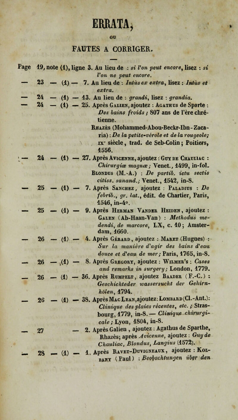 ERRATA, 00 FAUTES A CORRIGER. Page 19, note (1), ligne 3. Au lieu de : si l'on peut encore, lisez : si Von ne peut encore. — 23 — (1)— 7. Au lieu de : Intùs ex e.rtra, lisez : Intùs et extra. — 24 — (1) — 13. Au lieu de : grandi, lisez : grandia. — 24 — (1) — 25. Après Galien, ajoutez : Agaihds de Sparte : Des bains froids ; 807 ans de l'ère chré- tienne. Rhazès (Mohammed-Abou-Iieckr-Ibn - Zaca- ria) : De la petite-vérole et de la rougeole; ix* siècle, trad. de Seb-Colin ; Poitiers, 1556. > — 24 — (1) — 27. Après Avicehne, ajoutez :Gitï de Chatjhac : Chirurgiœ magnœ ; Venet., 1499, in-fol. Biohdds (M.-A.) : De partib. ictu sectis citiss. sanand.; Venet., 1542, in-8. — 25 — (1) — 7. Après Sakchez , ajoutez : Paladitjs : De febrib., gr. lat., édit. de Chartier, Paris, 1546,in-4». — 25 — (1) — 9. Après Hermah Vamdek Heideh , ajoutez : Galen (Ab-Haan-Van) : Methodus me- dendi, de marcore, LX, c. 10 ; Amster- dam, 1660. — 26 — (1) — 4. Après Gébabd , ajoutez : Maeet (Hugues) : Sur la manière d'agir des bains d'eau douce et d'eau de mer; Paris, 1765, in-8. — 26 — ,(1) — 8. Après Gregory, ajoutez : Wilmee's : Cases and remarks in surgery; London, 1779. 26 — (1) — 36. Après Rompelt, ajoutez Baader (F.-C.) : Geschichteder xvassersucht der Gehirn- hôlen, 1794. _ 26 — (1) — 38. Après Mac LEAH.ajoutez: Lombard (Cl.-Ant.): Clinique des plaies récentes, etc. ; Stras- bourg, 1779, in-8. — Clinique chirurgi- cale; Lyon, 1804, in-8. _ 27 — 2. Après Galien , ajoutez : Agathus de Sparthe, Rhazès; après Avicenne, ajoutez : Guy de Chauliac, Blondus, Langius (1572). — 28 — (1) — 1. Après Ravei-Duvigneadx , ajoutez : Kol- bahy K Paul ) •• Beotachtnngen Hier den